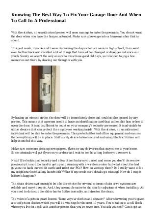 Knowing The Best Way To Fix Your Garage Door And When
To Call In A Professional
With the strikes, no unauthorized person will soon manage to enter the premises. You do not want
the door when you have the hinges, actuated. Make sure screws go into a frame member that is
sound.
This past week, my wife and I were discussing the days when we were in high school, then went
even farther back and recalled a lot of things that have either changed or disappeared since our
youth. Surely we aren't the only ones who miss those good old days, so I decided to jog a few
memories out there by sharing our thoughts with you.
By having an electric strike, the door will be immediately close and could not be opened by any
person. This means that a person needs to have an identification card that will enable him or her to
open the door. It is not sufficient to count on your company's security personnel. It is advisable to
utilize devices that can protect the employees working inside. With the strikes, no unauthorized
individual will be able to enter the premises. This protects files and office equipment and ensures
that everything will be in place. Staff surely desire to feel secured and using Electric Strikes will
help them feel this way.
Make sure someone picks up newspapers, flyers or any deliveries that may come to your home.
Some criminals will put flyers on your door and wait to see how long before you remove it.
Next I'll be looking at security and a few other features you need and some you don't! As we saw
previously it is not too hard to get up and running with a wireless router but what about the bad
guys out to hack our credit cards and infect our PCs? How do we stop them? Do I really want to let
my neighbour leech all my bandwidth? What if my credit card details go missing? How do I stop it
before it happens?
The chain driven system might be a better choice for several reasons; chain drive systems are
reliable and easy to repair. And, they are much easier to shorten for adjustment when installing. All
you need to do is cut the slider bar to fit the assembly, and shorten the chain.
The voice of a prison guard booms "Remove your clothes and shower!" After showering you're given
a set of prison clothes which you will be wearing for the next 10 years. You're taken to a cell block
where you live in a cell with another person that you've never met. You ask yourself "Can it get an
 
