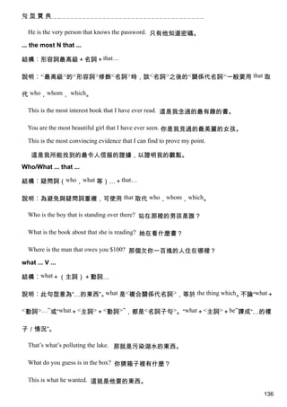 句型寶典

  He is the very person that knows the password. 只有他知道密碼。

... the most N that ...

結構︰形容詞最高級＋名詞＋that…

說明︰<最高級>的<形容詞>修飾<名詞>時，該<名詞>之後的<關係代名詞>一般要用 that 取

代 who，whom， which。

  This is the most interest book that I have ever read. 這是我念過的最有趣的書。

  You are the most beautiful girl that I have ever seen. 你是我見過的最美麗的女孩。

  This is the most convincing evidence that I can find to prove my point.

   這是我所能找到的最令人信服的證據，以證明我的觀點。
Who/What ... that ...

結構︰疑問詞（who，what 等）…＋that…

說明︰為避免與疑問詞重複，可使用 that 取代 who，whom，which。

  Who is the boy that is standing over there? 站在那裡的男孩是誰？

  What is the book about that she is reading? 她在看什麼書？

  Where is the man that owes you $100? 那個欠你一百塊的人住在哪裡？

what ... V ...

結構︰what＋（主詞）＋動詞…

說明︰此句型意為“…的東西”。what 是<複合關係代名詞>，等於 the thing which。不論“what＋

<動詞>…”或“what＋<主詞>＋<動詞>”，都是<名詞子句>。“what＋<主詞>＋be”譯成“…的樣


子／情況”。

  That’s what’s polluting the lake. 那就是污染湖水的東西。

  What do you guess is in the box? 你猜箱子裡有什麼？

  This is what he wanted. 這就是他要的東西。

                                                                            136
 