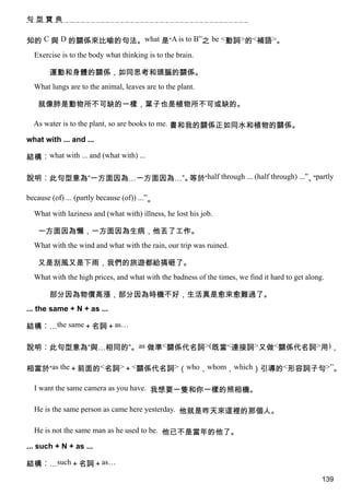 句型寶典


知的 C 與 D 的關係來比喻的句法。what 是“A is to B”之 be <動詞>的<補語>。
  Exercise is to the body what thinking is to the brain.

       運動和身體的關係，如同思考和頭腦的關係。
  What lungs are to the animal, leaves are to the plant.

   就像肺是動物所不可缺的一樣，葉子也是植物所不可或缺的。

  As water is to the plant, so are books to me. 書和我的關係正如同水和植物的關係。

what with ... and ...

結構︰what with ... and (what with) ...

說明︰此句型意為“一方面因為…一方面因為…”。等於“half through ... (half through) ...”、partly
                                                               “

because (of) ... (partly because (of)) ...”。

  What with laziness and (what with) illness, he lost his job.

   一方面因為懶，一方面因為生病，他丟了工作。
  What with the wind and what with the rain, our trip was ruined.

   又是刮風又是下雨，我們的旅遊都給搞砸了。
  What with the high prices, and what with the badness of the times, we find it hard to get along.

       部分因為物價高漲，部分因為時機不好，生活真是愈來愈難過了。
... the same + N + as ...

結構︰…the same＋名詞＋as…

說明︰此句型意為“與…相同的”。as 做準<關係代名詞>(既當<連接詞>又做<關係代名詞>用)，

相當於“as the＋前面的<名詞>＋<關係代名詞>（who，whom，which）引導的<形容詞子句>”。

  I want the same camera as you have. 我想要一隻和你一樣的照相機。

  He is the same person as came here yesterday. 他就是昨天來這裡的那個人。

  He is not the same man as he used to be. 他已不是當年的他了。

... such + N + as ...

結構︰…such＋名詞＋as…
                                                                                                 139
 