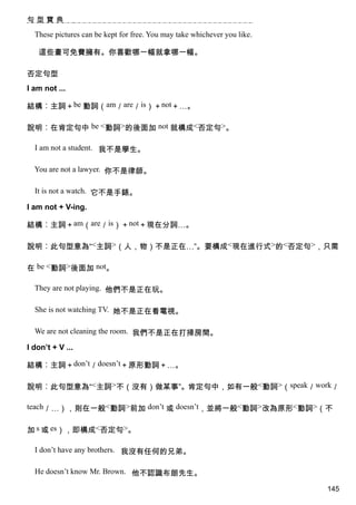 句型寶典

  These pictures can be kept for free. You may take whichever you like.

   這些畫可免費擁有。你喜歡哪一幅就拿哪一幅。

否定句型
I am not ...

結構︰主詞＋be 動詞（am／are／is）＋not＋…。

說明︰在肯定句中 be <動詞>的後面加 not 就構成<否定句>。

  I am not a student. 我不是學生。

  You are not a lawyer. 你不是律師。

  It is not a watch. 它不是手錶。

I am not + V-ing.

結構︰主詞＋am（are／is）＋not＋現在分詞…。

說明︰此句型意為“<主詞>（人，物）不是正在…”。要構成<現在進行式>的<否定句>，只需

在 be <動詞>後面加 not。

  They are not playing. 他們不是正在玩。

  She is not watching TV. 她不是正在看電視。

  We are not cleaning the room. 我們不是正在打掃房間。

I don’t + V ...

結構︰主詞＋don’t／doesn’t＋原形動詞＋…。

說明︰此句型意為“<主詞>不（沒有）做某事”。肯定句中，如有一般<動詞>（speak／work／

teach／…），則在一般<動詞>前加 don’t 或 doesn’t，並將一般<動詞>改為原形<動詞>（不


加 s 或 es），即構成<否定句>。

  I don’t have any brothers. 我沒有任何的兄弟。

  He doesn’t know Mr. Brown. 他不認識布朗先生。

                                                                          145
 