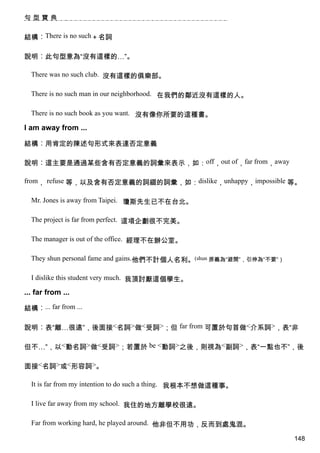 句型寶典


結構︰There is no such＋名詞

說明︰此句型意為“沒有這樣的…”。

  There was no such club. 沒有這樣的俱樂部。

  There is no such man in our neighborhood. 在我們的鄰近沒有這樣的人。

  There is no such book as you want. 沒有像你所要的這種書。

I am away from ...

結構︰用肯定的陳述句形式來表達否定意義

說明︰這主要是通過某些含有否定意義的詞彙來表示，如：off，out of，far from，away

from， refuse 等，以及含有否定意義的詞綴的詞彙，如：dislike，unhappy，impossible 等。

  Mr. Jones is away from Taipei. 瓊斯先生已不在台北。

  The project is far from perfect. 這項企劃很不完美。

  The manager is out of the office. 經理不在辦公室。

  They shun personal fame and gains.他們不計個人名利。(shun 原義為“避開”，引伸為“不要”）

  I dislike this student very much. 我頂討厭這個學生。

... far from ...

結構︰... far from ...

說明︰表“離…很遠”，後面接<名詞>做<受詞>；但 far from 可置於句首做<介系詞>，表“非

但不…”，以<動名詞>做<受詞>；若置於 be <動詞>之後，則視為<副詞>，表“一點也不”，後

面接<名詞>或<形容詞>。

  It is far from my intention to do such a thing. 我根本不想做這種事。

  I live far away from my school. 我住的地方離學校很遠。

  Far from working hard, he played around. 他非但不用功，反而到處鬼混。

                                                                      148
 