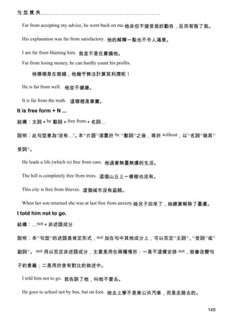 句型寶典

  Far from accepting my advice, he went back on me.他非但不接受我的勸告，反而背叛了我。

  His explanation was far from satisfactory. 他的解釋一點也不令人滿意。

  I am far from blaming him. 我並不是在責備他。

  Far from losing money, he can hardly count his profits.

      他哪裡是在賠錢，他幾乎無法計算其利潤呢！

  He is far from well. 他並不健康。

  It is far from the truth. 這哪裡是事實。

It is free form + N ...

結構︰主詞＋be 動詞＋free from＋名詞…

說明︰此句型意為“沒有…”。 <片語>須置於 be <動詞>之後，等於 without，以<名詞>做其<
              本

受詞>。

  He leads a life (which is) free from care. 他過著無憂無慮的生活。

  The hill is completely free from trees. 這個山丘上一棵樹也沒有。

  This city is free from thieves. 這個城市沒有盜賊。

  When her son returned she was at last free from anxiety.她兒子回來了，她總算解除了憂慮。

I told him not to go.

結構︰…not＋非述語成分

說明︰本<句型>的述語是肯定形式，not 加在句中其他成分上，可以否定<主詞>、 受詞>或<
                                        <


副詞>。 not 用以否定非述語成分，主要是用在兩種情形：一是不這樣安排 not，就會改變句

子的意義；二是用於含有對比的敘述中。

  I told him not to go. 我告訴了他，叫他不要去。

  He goes to school not by bus, but on foot. 他去上學不是乘公共汽車，而是走路去的。


                                                                        149
 