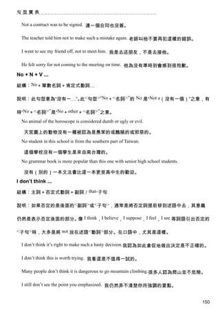 句型寶典

  Not a contract was to be signed. 連一個合同也沒簽。

  The teacher told him not to make such a mistake again. 老師叫他不要再犯這樣的錯誤。

  I went to see my friend off, not to meet him. 我是去送朋友，不是去接他。

  He felt sorry for not coming to the meeting on time. 他為沒有準時到會感到很抱歉。

No + N + V ...

結構︰No＋單數名詞＋肯定式動詞…

說明︰此句型意為“沒有一…”。 <句型>“No＋<名詞>”的 No 是“Not a（沒有一個）”之意，有
               此

時“No＋<名詞>”是“No＋other＋<名詞>”之意。
  No animal of the horoscope is considered dumb or ugly or evil.

   天宮圖上的動物沒有一種被認為是愚笨的或醜陋的或邪惡的。
  No student in this school is from the southern part of Taiwan.

   這個學校沒有一個學生是來自南台灣的。
  No grammar book is more popular than this one with senior high school students.

   沒有（別的）一本文法書比這一本更受高中生的歡迎。
I don’t think ...

結構︰主詞＋否定式動詞＋副詞／that-子句

說明︰如果否定的是後面的<副詞>或<子句>，通常是將否定詞提前移到述語中去，其意義

仍然是表示否定後面的部分。 I think，I believe，I suppose，I feel，I see 等詞語引出否定的
             像

<子句>時，大多是將 not 放在述語<動詞>部分。在口語中，尤其是這樣。

  I don’t think it’s right to make such a hasty decision.我認為如此倉促地做出決定是不正確的。

  I don’t think this is worth trying. 我看這是不值得一試的。

  Many people don’t think it is dangerous to go mountain climbing.很多人認為爬山並不危險。

  I still don’t see the point you emphasized. 我仍然弄不清楚你所強調的要點。


                                                                                    150
 
