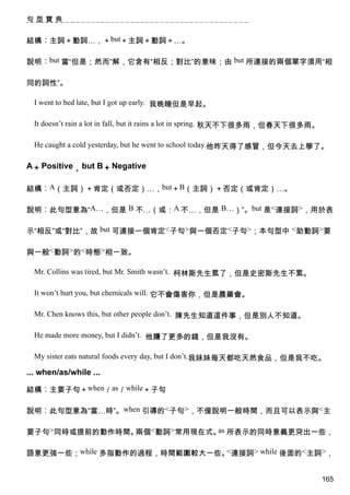 句型寶典


結構︰主詞＋動詞…，＋but＋主詞＋動詞＋…。

說明︰but 當“但是；然而”解，它含有“相反；對比”的意味；由 but 所連接的兩個單字須用“相

同的詞性”。

  I went to bed late, but I got up early. 我晚睡但是早起。

  It doesn’t rain a lot in fall, but it rains a lot in spring. 秋天不下很多雨，但春天下很多雨。

  He caught a cold yesterday, but he went to school today.他昨天得了感冒，但今天去上學了。

A＋ Positive， but B＋ Negative

結構︰A（主詞）＋肯定（或否定）…，but＋B（主詞）＋否定（或肯定）…。

說明︰此句型意為“A…，但是 B 不…（或：A 不…，但是 B…）”。but 是<連接詞>，用於表

示“相反”或“對比”，故 but 可連接一個肯定<子句>與一個否定<子句>；本句型中 <助動詞>要

與一般<動詞>的<時態>相一致。

  Mr. Collins was tired, but Mr. Smith wasn’t. 柯林斯先生累了，但是史密斯先生不累。

  It won’t hurt you, but chemicals will. 它不會傷害你，但是農藥會。

  Mr. Chen knows this, but other people don’t. 陳先生知道這件事，但是別人不知道。

  He made more money, but I didn’t. 他賺了更多的錢，但是我沒有。

  My sister eats natural foods every day, but I don’t.我妹妹每天都吃天然食品，但是我不吃。

... when/as/while ...

結構︰主要子句＋when／as／while＋子句

說明︰此句型意為“當…時”。when 引導的<子句>，不僅說明一般時間，而且可以表示與<主

要子句>同時或提前的動作時間。兩個<動詞>常用現在式。 所表示的同時意義更突出一些，
                           as


語意更強一些；while 多指動作的過程，時間範圍較大一些。 連接詞> while 後面的<主詞>，
                              <


                                                                                  165
 
