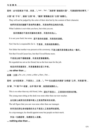 句型寶典


說明︰此句型意為“不是…而是…”。not ... but ...”為對等<連接詞片語>，可連接對等的單字、
                 “                                   <


片語>或<子句>；連接<主詞>時，<動詞>要隨最近的<主詞>做變化。
  They will not be judged by the color of their skin but by the content of their character.

   他們所受到的論斷不是他們的膚色，而是他們的品格的內涵。
  What I admire is not what you have, but what you are.

       我所羨慕的不是你所擁有的東西，而是你的為人。

  It is not your fault, but mine. 這不是你的過錯，而是我的過錯。

  Not I but he is responsible for it. 不是我，而是他該負責任。

  Not father but mother was present at the ceremony. 不是父親而是母親出席此一儀式。

  Not that I loved Caesar less, but that I loved Rome more.

   不是我比較不喜歡凱撒，而是我更喜歡羅馬。
  He regarded me not as his friend, but as the best man for the job.

   他並非把我當朋友，而是當最適合這工作者。
... no other than ...

結構︰主詞＋be＋no／none＋other＋than／but…

說明︰此句型意為“…不是別人，正是…”。than 在此處並非連接<比較級>之用，而是當“除…

外”解，but 與 than 相當，也作“除外”解，後面跟強調的人。

  This is no other than my old friend, John. 這位不是別人，正是我的老朋友約翰。

  The young man sitting at the desk was none other than our new teacher.

   坐在辦公桌那兒的那個年輕人正是我們新來的老師。
  The tall figure that you saw was none other than our manager.

   你所見的那位身材魁梧的先生不是別人正是我們的經理。
  As a top manager, he should appoint none but people on their merit.

   作為一位總經理，他應該任人為賢。
... nothing else than ...

                                                                                              171
 