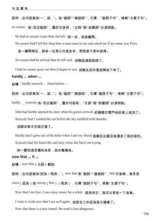 句型寶典


說明︰此句型意為“一…就…”。為<副詞><連接詞>，引導，<副詞子句>，修飾<主要子句>。

no sooner 為<否定副詞>，置於句首時，<主詞>與<助動詞>必須倒裝。

  He had no sooner come than she left. 他一來，她就離開。

  No sooner had I left the shop than a man came to me and asked me if my name was Peter.

    我一離開商店，就有一位男士向我走來，問我是不是叫彼得。

  No sooner had he arrived than he fell sick. 他剛抵達就病倒了。

  I had no sooner gone out than it began to rain. 我剛走到外面就開始下雨了。

hardly ... when ...

結構︰hardly/scarcely ... when/before ...

說明︰此句型意為“一…就…”。為<副詞><連接詞>，引導<副詞子句>，修飾<主要子句>。

hardly ，scarcely 為<否定副詞>，置於句首時，<主詞>與<助動詞>必須倒裝。

  John had hardly opened the door when his guests arrived. 約翰剛打開門他的客人就到了。

  Scarcely had I washed the car before the sky rumbled with thunder.

   我剛洗車天空就打雷了。

  Hardly had I gone out of the hotel when I met my friend.我剛走出飯店就遇見了我的朋友。

  Scarcely had she heard the sad story when she burst out crying.

   她一聽到這悲傷的消息，就失聲痛哭。
now that ... V ...

結構︰now that＋主詞＋動詞

說明︰此句型意為“因為／既然…”。now that 是<副詞><連接詞>，that 可省略，意思是

since（因為）或 seeing（that）（既然），引導<副詞子句>，修飾<主要子句>。

  Now that I am free, I can enjoy music for a while. 既然有空，我可以享受一下音樂。

  I want to work now that I am well again. 我想去工作因為我又健康了。

  Now that there is a new tunnel, the road is less dangerous.
                                                                                           176
 