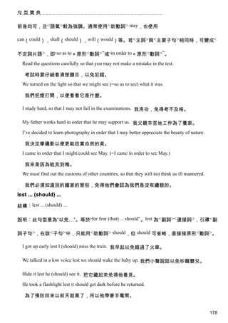 句型寶典


前後均可，且<語氣>較為強調。通常使用<助動詞> may，也使用

can（could），shall（should），will（would）等。若<主詞>與<主要子句>相同時，可變成<


不定詞片語>，即“so as to＋原形<動詞>”或“in order to＋原形<動詞>”。
  Read the questions carefully so that you may not make a mistake in the test.

   考試時要仔細看清楚題目，以免犯錯。
  We turned on the light so that we might see (=so as to see) what it was.

   我們把燈打開，以便看看它是什麼。

  I study hard, so that I may not fail in the examinations. 我用功，免得考不及格。

  My father works hard in order that he may support us. 我父親辛苦地工作為了養家。

  I’ve decided to learn photography in order that I may better appreciate the beauty of nature.

   我決定學攝影以便更能欣賞自然的美。
  I came in order that I might/could see May. (=I came in order to see May.)

   我來是因為能見到梅。
  We must find out the customs of other countries, so that they will not think us ill mannered.

   我們必須知道別的國家的習俗，免得他們會認為我們是沒有禮貌的。
lest ... (should) ...

結構︰lest ... (should) ...

說明︰此句型意為“以免…”。等於“for fear (that) ... should”。lest 為<副詞><連接詞>，引導<副

詞子句>，在該<子句>中，只能用<助動詞> should，但 should 可省略，直接接原形<動詞>。

  I got up early lest I (should) miss the train. 我早起以免錯過了火車。

  We talked in a low voice lest we should wake the baby up. 我們小聲說話以免吵醒嬰兒。

  Hide it lest he (should) see it. 把它藏起來免得他看見。

  He took a flashlight lest it should get dark before he returned.

   為了預防回來以前天就黑了，所以他帶著手電筒。


                                                                                                  178
 