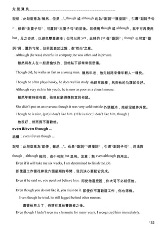 句型寶典


說明︰此句型意為“雖然…但是…”。though 或 although 均為<副詞><連接詞>，引導<副詞子句

>，修飾<主要子句>，可置於<主要子句>的前後。若使用 though 或 although，就不可再使用

but，反之亦然，以避免雙重連接；但可以用 yet，此時的 yet 做<副詞>；though 也可當<副


詞>用，置於句尾，但前面要加逗點，表“然而”之意。
  Although (he was) cheerful in company, he was often sad in private.

   雖然和友人在一起是愉快的，但他私下卻常常很悲傷。

  Though old, he walks as fast as a young man. 雖然年老，他走起路來像年輕人一樣快。

  Though he often plays hooky, he does well in study. 他經常逃學，然而他的功課卻很好。

  Although very rich in his youth, he is now as poor as a church mouse.

   雖然年輕時很有錢，他現在窮得像教堂的老鼠。

  She didn’t put on an overcoat though it was very cold outside.外頭雖冷，她卻沒披件外套。

  Though he is nice, (yet) I don’t like him. (=He is nice; I don’t like him, though.)

   他很好，然而我不喜歡他。
even if/even though ...

結構︰even if/even though ...

說明︰此句型意為“即使，雖然…”。也是<副詞><連接詞>，引導<副詞子句>，用法與

though，although 相同，也不可與 but 並用。注意：無 even although 的用法。

  Even if it will take me six weeks, I am determined to finish the job.

  即使這工作要花掉我六個星期的時間，我仍決心要把它完成。

  Even if he said so, you need not believe him. 即使他這麼說，你大可不必相信他。

  Even though you do not like it, you must do it. 即使你不喜歡這工作，你也得做。

    Even though he tried, he still lagged behind other runners.

       盡管他努力了，仍落在其他賽跑者之後。
  Even though I hadn’t seen my classmate for many years, I recognized him immediately.

                                                                                         182
 