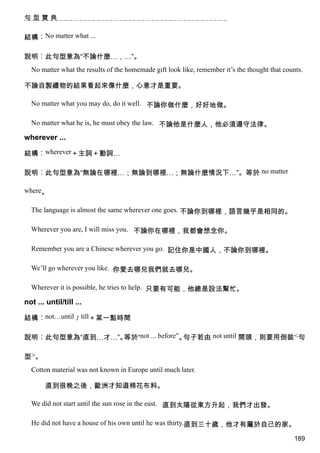 句型寶典


結構︰No matter what ...

說明︰此句型意為“不論什麼…，…”。
  No matter what the results of the homemade gift look like, remember it’s the thought that counts.

不論自製禮物的結果看起來像什麼，心意才是重要。

  No matter what you may do, do it well. 不論你做什麼，好好地做。

  No matter what he is, he must obey the law. 不論他是什麼人，他必須遵守法律。

wherever ...

結構︰wherever＋主詞＋動詞…

說明︰此句型意為“無論在哪裡…；無論到哪裡…；無論什麼情況下…”。等於 no matter

where。

  The language is almost the same wherever one goes. 不論你到哪裡，語言幾乎是相同的。

  Wherever you are, I will miss you. 不論你在哪裡，我都會想念你。

  Remember you are a Chinese wherever you go. 記住你是中國人，不論你到哪裡。

  We’ll go wherever you like. 你愛去哪兒我們就去哪兒。

  Wherever it is possible, he tries to help. 只要有可能，他總是設法幫忙。

not ... until/till ...

結構︰not…until／till＋某一點時間

說明︰此句型意為“直到…才…”。等於“not ... before”。句子若由 not until 開頭，則要用倒裝<句

型>。
  Cotton material was not known in Europe until much later.

        直到很晚之後，歐洲才知道棉花布料。

  We did not start until the sun rose in the east. 直到太陽從東方升起，我們才出發。

  He did not have a house of his own until he was thirty.直到三十歲，他才有屬於自己的家。

                                                                                                189
 