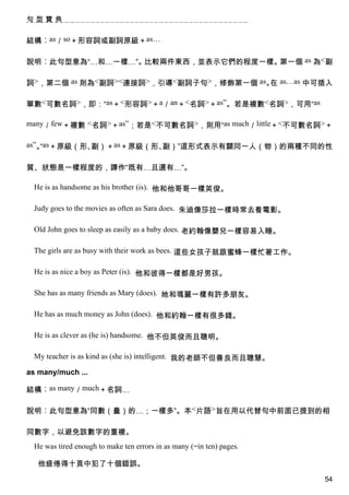 句型寶典


結構︰as／so＋形容詞或副詞原級＋as…

說明︰此句型意為“…和…一樣…”。比較兩件東西，並表示它們的程度一樣。第一個 as 為<副

詞>，第二個 as 則為<副詞><連接詞>，引導<副詞子句>，修飾第一個 as。 as…as 中可插入
                                        在

單數<可數名詞>，即：“as＋<形容詞>＋a／an＋<名詞>＋as”。若是複數<名詞>，可用“as

many／few＋複數 <名詞>＋as”；若是<不可數名詞>，則用“as much／little＋<不可數名詞>＋

as”。as＋原級（形、
    “       副）＋as＋原級（形、副）”這形式表示有關同一人（物）的兩種不同的性

質、狀態是一樣程度的，譯作“既有…且還有…”。

 He is as handsome as his brother (is). 他和他哥哥一樣英俊。

 Judy goes to the movies as often as Sara does. 朱迪像莎拉一樣時常去看電影。

 Old John goes to sleep as easily as a baby does. 老約翰像嬰兒一樣容易入睡。

 The girls are as busy with their work as bees. 這些女孩子就跟蜜蜂一樣忙著工作。

 He is as nice a boy as Peter (is). 他和彼得一樣都是好男孩。

 She has as many friends as Mary (does). 她和瑪麗一樣有許多朋友。

 He has as much money as John (does). 他和約翰一樣有很多錢。

 He is as clever as (he is) handsome. 他不但英俊而且聰明。

 My teacher is as kind as (she is) intelligent. 我的老師不但善良而且聰慧。

as many/much ...

結構︰as many／much＋名詞…

說明︰此句型意為“同數（量）的…；一樣多”。本<片語>旨在用以代替句中前面已提到的相

同數字，以避免該數字的重複。
 He was tired enough to make ten errors in as many (=in ten) pages.

  他疲倦得十頁中犯了十個錯誤。
                                                                      54
 