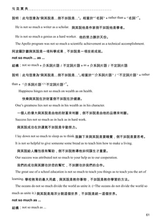 句型寶典


說明︰此句型意為“與其說是…倒不如說是…”。相當於“<名詞>＋rather than＋<名詞>”。

  He is not so much a writer as a scholar. 與其說他是作家倒不如說他是學者。

  He is not so much a genius as a hard worker. 他的努力勝於天份。

  The Apollo program was not so much a scientific achievement as a technical accomplishment.

阿波羅計劃與其說是一項科學成果，不如說是一項技術成就。
not so much ... as ...

結構︰not so much＋介系詞片語／不定詞片語＋as＋介系詞片語／不定詞片語

說明︰此句型意為“與其說是…倒不如說是…”。相當於“<介系詞片語>／<不定詞片語>＋rather

than＋ <介系詞片語>/<不定詞片語>”。

    Happiness hinges not so much on wealth as on health.

       快樂與其說在於財富倒不如說在於健康。
  One’s greatness lies not so much in his wealth as in his character.

   一個人的偉大與其說是由他的財富來判斷，倒不如說是由他的品德來判斷。
  Success lies not so much as in luck as in hard work.

   與其說成功在於運氣不如說是辛勤努力。

  I lay down not so much to sleep as to think.我躺下來與其說是要睡覺，倒不如說是要思考。

  It is not so helpful to give someone some bread as to teach him how to make a living.

   與其說給人麵包很有幫助，倒不如說教導他如何謀生才重要。
  Our success was attributed not so much to your help as to our cooperation.

   我們的成功與其歸功於您的幫忙，不如歸功於我們的合作。
  The great use of a school education is not so much to teach you things as to teach you the art of

learning. 學校教育的最大用處，與其說是教你事物，不如說是教你學習的方法。

  The oceans do not so much divide the world as unite it. (=The oceans do not divide the world so

much as unite it.) 與其說是海洋分割這個世界，不如說是統一這個世界。

not so much as ...

結構︰not so much as ...
                                                                                                      61
 