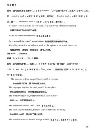 句型寶典


說明︰此句型意為“甚至都不…”。相當於“not even ...”。 <片語>使用時，要置於<助動詞>之後，
                                  本

即： cannot so much as＋原形<動詞>（甚至…都不能），do not so much as＋原形<動詞>（甚

至…都不），have not so much as＋過去<分詞>（甚至…都沒有）。
  He cannot so much as write his own name. (=He cannot even write his own name.)

   他甚至連自己的名字都不會寫。

  He did not so much as thank me. 他甚至都沒謝我。

  He is so stupid that he can’t so much as eat. 他蠢得甚至連吃飯都不會。

  When Mary walked in, she didn’t so much as take a glance at me, which angered me.

   瑪麗進門時，連看我一眼都沒有，真令人生氣。
the more ..., the more ...

結構︰the＋比較級…，the＋比較級…

說明︰此句型意為“愈…，就愈…”。若句中的<主詞>為一般<名詞>，而非<代名詞>

（he，it，you，they）或<專有名詞>（John，Mary），且後面的<動詞>為 be <動詞>時，該

be <動詞>可省略。

    The more you soften a request, the more polite it becomes.

       你愈使請求柔婉，請求就愈變為客氣。
  The longer you stay here, the more you will like the place.

   你在這裡待得愈久，你愈會喜歡這個地方。
  The more careful you are, the fewer mistakes you will make.

   你愈小心，你犯錯就會愈少。

  The more I learn, the less I feel I know. 學而後知不足。

  The closer you stay to nature, the more you will appreciate her beauty.

   你愈接近大自然，就愈能了解它的美。

  The more leisure he has, the less he stays at home. 愈是有空，他愈不肯待在家裡。


                                                                                      62
 