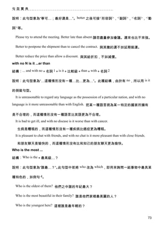 句型寶典


說明︰此句型意為“寧可…；最好還是…”。better 之後可接<形容詞>，<副詞>，<名詞>，<動

詞>等。

  Please try to attend the meeting. Better late than absent.請您盡量參加會議。遲來也比不來強。

  Better to postpone the shipment than to cancel the contract. 與其撤約還不如延期裝運。

  Better reduce the price than allow a discount. 與其給折扣，不如減價。

with no N is it ...er than

結構︰... and with no＋名詞 1＋is it＋比較級＋than＋with＋名詞 2

說明︰此句型意為“…這種情形沒有一種…比…更為…”。此種結構，由於有 no，所以用 is it

的倒裝句型。
  It is unreasonable to regard any language as the possession of a particular nation, and with no

language is it more unreasonable than with English. 把某一種語言視為某一特定的國家所擁有


是不合理的，而這種情形沒有一種語言比英語更為不合理。
  It is bad to get ill, and with no disease is it worse than with cancer.

   生病是糟糕的，而這種情形沒有一種疾病比癌症更為糟糕。
  It is pleasant to chat with friends, and with no chat is it more pleasant than with close friends.

   和朋友聊天是愉快的，而這種情形沒有比和知己的朋友聊天更為愉快。
Who is the most ...

結構︰Who is the＋最高級…？

說明︰此句型意為“誰最…？”。此句型中若將 who 改為 which，即用來詢問一組事物中最具某

種特色的，如例句 4。

  Who is the oldest of them? 他們之中誰的年紀最大？

  Who is the most beautiful in their family? 誰是他們家裡最美麗的人？

  Who is the youngest here? 這裡誰是最年輕的？


                                                                                                       73
 