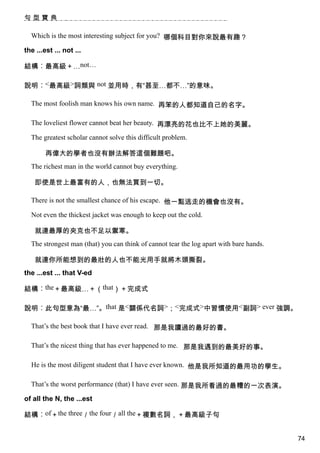 句型寶典

  Which is the most interesting subject for you? 哪個科目對你來說最有趣？

the ...est ... not ...

結構︰最高級＋…not…

說明︰<最高級>詞類與 not 並用時，有“甚至…都不…”的意味。

  The most foolish man knows his own name. 再笨的人都知道自己的名字。

  The loveliest flower cannot beat her beauty. 再漂亮的花也比不上她的美麗。

  The greatest scholar cannot solve this difficult problem.

        再偉大的學者也沒有辦法解答這個難題吧。
  The richest man in the world cannot buy everything.

    即使是世上最富有的人，也無法買到一切。

  There is not the smallest chance of his escape. 他一點逃走的機會也沒有。

  Not even the thickest jacket was enough to keep out the cold.

    就連最厚的夾克也不足以禦寒。
  The strongest man (that) you can think of cannot tear the log apart with bare hands.

    就連你所能想到的最壯的人也不能光用手就將木頭撕裂。
the ...est ... that V-ed

結構︰the＋最高級…＋（that）＋完成式

說明︰此句型意為“最…”。that 是<關係代名詞>；<完成式>中習慣使用<副詞> ever 強調。

  That’s the best book that I have ever read. 那是我讀過的最好的書。

  That’s the nicest thing that has ever happened to me. 那是我遇到的最美好的事。

  He is the most diligent student that I have ever known. 他是我所知道的最用功的學生。

  That’s the worst performance (that) I have ever seen. 那是我所看過的最糟的一次表演。

of all the N, the ...est

結構︰of＋the three／the four／all the＋複數名詞，＋最高級子句


                                                                                         74
 