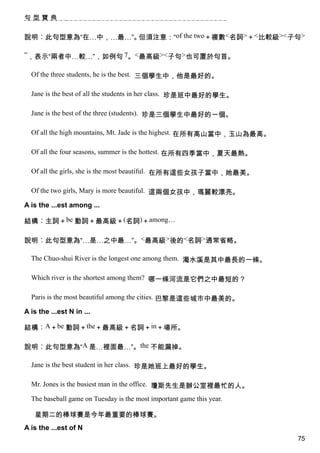 句型寶典


說明︰此句型意為“在…中，…最…”。但須注意：“of the two＋複數<名詞>＋<比較級><子句>

”，表示“兩者中…較…”，如例句 7。<最高級><子句>也可置於句首。

  Of the three students, he is the best. 三個學生中，他是最好的。

  Jane is the best of all the students in her class. 珍是班中最好的學生。

  Jane is the best of the three (students). 珍是三個學生中最好的一個。

  Of all the high mountains, Mt. Jade is the highest. 在所有高山當中，玉山為最高。

  Of all the four seasons, summer is the hottest. 在所有四季當中，夏天最熱。

  Of all the girls, she is the most beautiful. 在所有這些女孩子當中，她最美。

  Of the two girls, Mary is more beautiful. 這兩個女孩中，瑪麗較漂亮。

A is the ...est among ...

結構︰主詞＋be 動詞＋最高級＋(名詞)＋among…

說明︰此句型意為“…是…之中最…”。<最高級>後的<名詞>通常省略。

  The Chuo-shui River is the longest one among them. 濁水溪是其中最長的一條。

  Which river is the shortest among them? 哪一條河流是它們之中最短的？

  Paris is the most beautiful among the cities. 巴黎是這些城市中最美的。

A is the ...est N in ...

結構︰A＋be 動詞＋the＋最高級＋名詞＋in＋場所。

說明︰此句型意為“A 是…裡面最…”。the 不能漏掉。

  Jane is the best student in her class. 珍是她班上最好的學生。

  Mr. Jones is the busiest man in the office. 瓊斯先生是辦公室裡最忙的人。

  The baseball game on Tuesday is the most important game this year.

   星期二的棒球賽是今年最重要的棒球賽。
A is the ...est of N
                                                                       75
 
