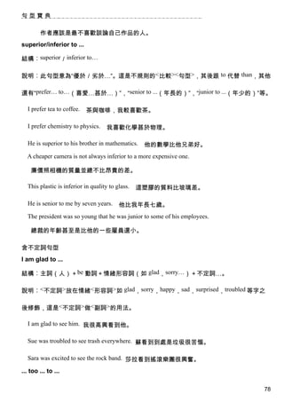 句型寶典


        作者應該是最不喜歡談論自己作品的人。
superior/inferior to ...

結構︰superior／inferior to…

說明︰此句型意為“優於／劣於…”。這是不規則的<比較><句型>，其後跟 to 代替 than，其他

還有“prefer… to…（喜愛…甚於…）”，“senior to ...（年長的）”，“junior to ...（年少的）”等。

  I prefer tea to coffee.   茶與咖啡，我較喜歡茶。

  I prefer chemistry to physics.    我喜歡化學甚於物理。

  He is superior to his brother in mathematics.    他的數學比他兄弟好。
  A cheaper camera is not always inferior to a more expensive one.

    廉價照相機的質量並總不比昂貴的差。

  This plastic is inferior in quality to glass.   這塑膠的質料比玻璃差。

  He is senior to me by seven years.      他比我年長七歲。
  The president was so young that he was junior to some of his employees.

    總裁的年齡甚至是比他的一些雇員還小。

含不定詞句型
I am glad to ...

結構︰主詞（人）＋be 動詞＋情緒形容詞（如 glad，sorry…）＋不定詞…。

說明︰<不定詞>放在情緒<形容詞>如 glad，sorry，happy，sad，surprised，troubled 等字之

後修飾，這是<不定詞>做<副詞>的用法。

  I am glad to see him. 我很高興看到他。

  Sue was troubled to see trash everywhere. 蘇看到到處是垃圾很苦惱。

  Sara was excited to see the rock band. 莎拉看到搖滾樂團很興奮。

... too ... to ...

                                                                            78
 