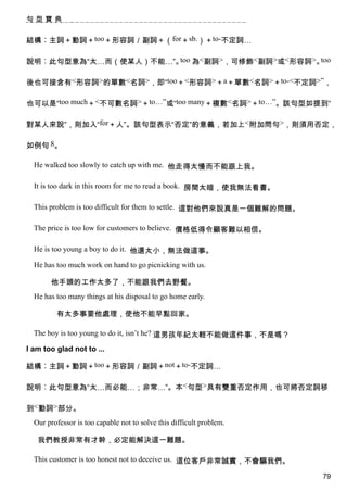 句型寶典


結構︰主詞＋動詞＋too＋形容詞／副詞＋（for＋sb.）＋to-不定詞…

說明︰此句型意為“太…而（使某人）不能…”。 為<副詞>，可修飾<副詞>或<形容詞>。
                      too                  too


後也可接含有<形容詞>的單數<名詞>，即“too＋<形容詞>＋a＋單數<名詞>＋to-<不定詞>”，

也可以是“too much＋<不可數名詞>＋to…”或“too many＋複數<名詞>＋to…”。該句型如提到“

對某人來說”，則加入“for＋人”。該句型表示“否定”的意義，若加上<附加問句>，則須用否定，

如例句 8。

  He walked too slowly to catch up with me. 他走得太慢而不能跟上我。

  It is too dark in this room for me to read a book. 房間太暗，使我無法看書。

  This problem is too difficult for them to settle. 這對他們來說真是一個難解的問題。

  The price is too low for customers to believe. 價格低得令顧客難以相信。

  He is too young a boy to do it. 他還太小，無法做這事。

  He has too much work on hand to go picnicking with us.

       他手頭的工作太多了，不能跟我們去野餐。
  He has too many things at his disposal to go home early.

         有太多事要他處理，使他不能早點回家。

  The boy is too young to do it, isn’t he? 這男孩年紀太輕不能做這件事，不是嗎？

I am too glad not to ...

結構︰主詞＋動詞＋too＋形容詞／副詞＋not＋to-不定詞…

說明︰此句型意為“太…而必能…；非常…”。本<句型>具有雙重否定作用，也可將否定詞移

到<動詞>部分。
  Our professor is too capable not to solve this difficult problem.

   我們教授非常有才幹，必定能解決這一難題。

  This customer is too honest not to deceive us. 這位客戶非常誠實，不會騙我們。

                                                                       79
 