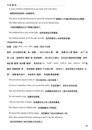 句型寶典

  A sense of humor enabled him to get along well with others.

   幽默感使他能與人相處愉快。

  The heavy workload forced me to cancel the camping trip.繁重的工作量迫使我取消去露營。

  The father allowed (=permitted) his son to travel abroad alone.

   父親答應讓他的兒子單獨出國旅行。

  We troubled him to turn on the light. 我們麻煩他打開電燈。

  We needed someone to fix the tape recorder. 我們需要有人來修理錄音機。

I heard him sing.

結構︰主詞＋hear／see／feel＋受詞＋原形不定詞

說明︰此句型意為“聽／看／感覺…”。英文中表示“看”，“聽”，“感覺”的三類<動詞>，加了<受

詞>之後，須接原形<動詞>做<受詞補語>，用以表示已發生，而且是主動意味的事實。我們

稱此類<動詞>為知覺<動詞>，常用的有 see，watch，notice，look at，hear，listen to，feel 等。

變成<被動語態>時，<受詞補語>要變成<不定詞片語>，如例句 4。這些詞後也可接現在<分

詞>，強調“動作進行”，而接原形<動詞>，則強調“整個事實”。

  Did you notice anyone come in? 你注意到有人進來過嗎？

  As far as I remember, I have never seen him smile. 在我記憶中，我從未見他笑過。

  She once heard him whisper to another girl. 她曾聽到他對另外一個女孩說悄悄話。

  He was heard to sing. 我聽到他唱歌。

  I felt my heart beat violently. 我感覺到自己的心跳得很厲害。

  She liked to listen to children talk. 她喜歡聽孩子們談話。

  We heard him playing with his puppy. 我們聽到了他在玩著他的小狗。

  Rick often watched the boats returning to port in the late afternoon.

   瑞克常常看到小船在傍晚正回到港口。
                                                                          85
 