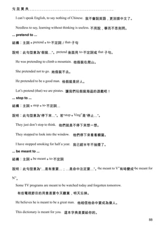 句型寶典

  I can’t speak English, to say nothing of Chinese. 我不會說英語，更別提中文了。

  Needless to say, learning without thinking is useless. 不用說，學而不思則罔。

... pretend to ...

結構︰主詞＋pretend＋to-不定詞／that-子句

說明︰此句型意為“假裝…”。pretend 後面用 to-不定詞或 that 子句。

  He was pretending to climb a mountain. 他假裝在爬山。

  She pretended not to go. 她假裝不去。

  He pretended to be a good man. 他假裝是好人。

  Let’s pretend (that) we are pirates. 讓我們玩假裝海盜的遊戲吧！

... stop to ...

結構︰主詞＋stop＋to-不定詞…

說明︰此句型意為“停下來…”。若“stop＋Ving”是“停止…”。

  They just don’t stop to think. 他們就是不停下來想一想。

  They stopped to look into the window.   他們停下來看看櫥窗。

  I have stopped smoking for half a year. 我已經半年不抽煙了。

... be meant to ...

結構︰主詞＋be meant＋to-不定詞

說明︰此句型意為“…是有意要…；…是命中注定要…”。 be meant to V”有時變成“be meant for
                          “

N”。

  Some TV programs are meant to be watched today and forgotten tomorrow.

    有些電視節目的用意是要今天觀賞，明天忘掉。

  He believes he is meant to be a great man. 他相信他命中要成為偉人。

  This dictionary is meant for you. 這本字典是要給你的。

                                                                           88
 