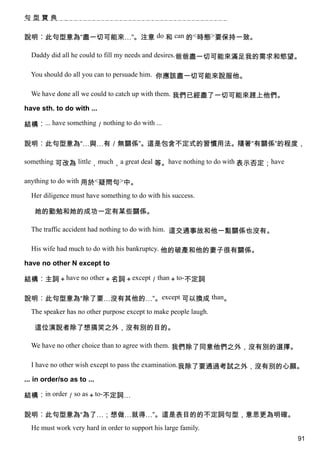 句型寶典


說明︰此句型意為“盡一切可能來…”。注意 do 和 can 的<時態>要保持一致。

  Daddy did all he could to fill my needs and desires.爸爸盡一切可能來滿足我的需求和慾望。

  You should do all you can to persuade him. 你應該盡一切可能來說服他。

  We have done all we could to catch up with them. 我們已經盡了一切可能來趕上他們。

have sth. to do with ...

結構︰... have something／nothing to do with ...

說明︰此句型意為“…與…有／無關係”。這是包含不定式的習慣用法。隨著“有關係”的程度，

something 可改為 little，much，a great deal 等。have nothing to do with 表示否定；have

anything to do with 用於<疑問句>中。

  Her diligence must have something to do with his success.

   她的勤勉和她的成功一定有某些關係。

  The traffic accident had nothing to do with him. 這交通事故和他一點關係也沒有。

  His wife had much to do with his bankruptcy. 他的破產和他的妻子很有關係。

have no other N except to

結構︰主詞＋have no other＋名詞＋except／than＋to-不定詞

說明︰此句型意為“除了要…沒有其他的…”。except 可以換成 than。
  The speaker has no other purpose except to make people laugh.

   這位演說者除了想搞笑之外，沒有別的目的。

  We have no other choice than to agree with them. 我們除了同意他們之外，沒有別的選擇。

  I have no other wish except to pass the examination.我除了要通過考試之外，沒有別的心願。

... in order/so as to ...

結構︰in order／so as＋to-不定詞…

說明︰此句型意為“為了…；想做…就得…”。這是表目的的不定詞句型，意思更為明確。
  He must work very hard in order to support his large family.
                                                                             91
 