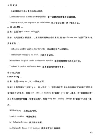 句型寶典


   他必須拼命工作以養活他的大家庭。

  Listen carefully so as to follow the teacher. 要仔細聽才能聽懂老師講的課。

  You must watch your step so as not to fall down. 你必須留心腳下才不會跌下去。

... be used to ...

結構︰主詞(物) + be used to-不定詞

說明︰此句型意為“被用來…”。主詞通常是無生命的東西。而“物＋be used as＋<名詞>”譯為“被

用來當做…”。

  The book is used to teach us how to write. 這本書教我們如何寫作。

  The knife can be used to cut meat. 刀能用來切肉。

  It is said that the plant can be used to treat hepatitis. 據說那種植物可用來治肝炎。

  The book is used as a reference book. 這本書被用來做參考書。


含分詞之句型
I am + V-ing ...

結構︰主詞＋am（are，is）＋現在分詞…

說明︰此句型意為“<主詞>（人，物）正在…”。 現在進行式>用於表示現在“正在進行”的動作
                       <


或“暫時性”的動作，常和 now，still，at this time 等<副詞>（<片語>）連用。而<簡單現在式>

用於表示現在的“事實，習慣或狀態”，常和 every day，usually，always 等<副詞>(<片語>)連

用。

  Bill is singing. 比爾正在唱歌。

  Linda is cooking. 琳達在烹飪。

  My father is sleeping. 我父親在睡覺。

  Mother cooks dinner every evening. 媽媽每天晚上做晚飯。

                                                                            92
 