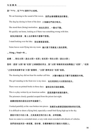 句型寶典


詞> being，但 being 通常予以省略。

  We sat listening to the sound of the waves. 我們坐著傾聽海浪的聲音。

  The dog lay dozing in front of the door. 小狗躺在門前打盹兒。

  She stood there (being) motionless. 她站在那兒，一動也不動。

  He quickly ran home, looking as if there was something wrong with him.

   他快步跑回家，看上去好像有什麼事不對勁。

  I stand looking over the lake. 我站著展望湖面。

  Some leaves went flying into my room. 幾片葉子飛著進入我的房間。

... V-ing／ V-ed + N ...


結構︰…現在分詞／過去分詞＋名詞（或名詞＋現在分詞／過去分詞）

說明︰這是<分詞>做<名詞>之修飾語的用法，該<分詞>修飾其前或後緊臨之<名詞>；<名詞

>之前有其他單字或<片語>跟隨時，<分詞>通常放在<名詞>後面。

  The shouting boy did not hear his mother call him.       大聲叫嚷的孩子聽不到媽媽的叫喚。

  The girl standing in the front row is my niece. 站在前排的少女是我的姪女。

  There were no printed books in those days. 當時沒有印刷的書籍。

  This is a play written by an American author. 這是美國作家寫的劇本。

  The prisoners closely guarded escaped from the prison last night.

   被嚴密監視的這些囚犯昨夜越獄了。

  I looked painfully at the vase broken into pieces. 我痛苦地看著這個破得粉碎的花瓶。

  It is difficult to shoot a flying bird, especially a small bird flying high up in the sky.

   要射中飛行中的小鳥，尤其是高空飛行的小鳥，非常困難。
  Soon we came to a crowded street, a very wide street crowded with allsorts of vehicles.

   我們很快就來到一條很寬、很吵雜，各種車輛來往行駛的大馬路上。
                                                                                               96
 