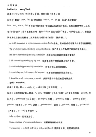 句型寶典

feel/make ... V-ing/V-ed

結構︰keep／make／hear 等＋受詞＋現在分詞／過去分詞

說明︰<動詞> keep，find 或<使役動詞> make，let，get 等，以及<感官動詞>

hear，see，watch，feel 等後的<受詞補語>若強調正在進行的概念，且有主動意味時，以現


在<分詞>表示；若有被動意味時，則以“being＋過去<分詞>”表示，均譯成“正在…”。若要強

調被動且已發生的概念，則用過去<分詞>做<補語>，譯成“被…”。

  At last I succeeded in getting my car moving slowly.最後，我終於成功地讓我的車子慢慢移動。

  We saw him watering the lawn around the house. 我們看見他在為屋子四周的草坪澆水。

  Have you heard the opera sung in French? 你聽過用法語唱的這場歌劇嗎？

  I felt something crawling up my arm. 我感覺到有什麼東西爬上我的手臂。

  I saw him being punished by the teacher. 我看到他正被老師處罰。

  I saw the boy carried away to the hospital. 我看到那個男孩被抬去醫院。

  I found the work being done in a rush. 我發現這件作品正倉促地被完成。

... get(s) V-ed/ADJ

結構︰主詞（某人）＋get（s）＋過去分詞（或形容詞）…。

說明︰此句型意為“某人變成…”。get＋<形容詞>（過去<分詞>）的常見用例有：get old（年

紀大）， get hungry（肚子餓），get angry（生氣），get sick（生病），get fat（發胖），

get tired（疲倦），get lost（迷路），get confused（困惑），get hurt（受傷）， get excited


（興奮），get ready（準備好）。

  John got lost. 約翰迷路了。

  Mary gets tired of wearing red dresses. 瑪麗厭倦穿紅色衣服。

  The question is so hard, and we’re getting confused. 這問題太難，我們感到困惑。

                                                                        97
 