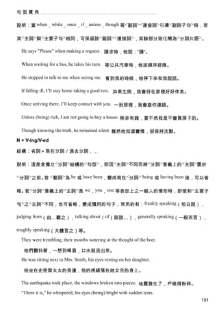 句型寶典


說明︰當 when，while，once，if，unless，though 等<副詞><連接詞>引導<副詞子句>時，若

其<主詞>與<主要子句>相同，可保留該<副詞><連接詞>，其餘部分則化簡為<分詞片語>。

  He says "Please" when making a request. 請求時，他說：“請”。

  When waiting for a bus, he takes his turn. 等公共汽車時，他按順序排隊。

  He stopped to talk to me when seeing me. 看到我的時候，他停下來和我說話。

  If falling ill, I’ll stay home taking a good rest. 如果生病，我會待在家裡好好休息。

  Once arriving there, I’ll keep contact with you. 一到那裡，我會跟你連絡。

  Unless (being) rich, I am not going to buy a house. 除非有錢，要不然我是不會買房子的。

  Though knowing the truth, he remained silent. 雖然他知道實情，卻保持沈默。

N + V-ing/V-ed

結構︰名詞＋現在分詞／過去分詞，…

說明︰這是含獨立<分詞>結構的<句型>，即因<主詞>不同而將<分詞>意義上的<主詞>置於

<分詞>之前。 <動詞>為 be 或 have been，變成現在<分詞> being 或 having been 後，可以省
       若

略。 <分詞>意義上的<主詞>是 we，you，one 等表世上之一般人的情形時，即使和<主要子
  若

句>之<主詞>不同，也可省略，變成慣用的句子，常用的有：frankly speaking（坦白說），

judging from（由…觀之），talking about／of（談談…），generally speaking（一般而言），

roughly speaking（大體言之）等。

  They were trembling, their mouths watering at the thought of the beer.

   他們顫抖著，一想到啤酒，口水就流出來。
  He was sitting next to Mrs. Smith, his eyes resting on her daughter.

   他坐在史密斯太太的旁邊，他的視線落在她女兒的身上。

  The earthquake took place, the windows broken into pieces. 地震發生了，戶破得粉碎。

  "There it is," he whispered, his eyes (being) bright with sudden tears.
                                                                            101
 