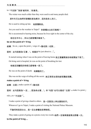 句型寶典

to-<不定詞>”則是“被用來…”的意思。

  The winter was much colder than they were used to and many people died.

   那年冬天比他們所習慣的更為寒冷，因而很多人死亡。

  He is used to sitting up late.   他習慣熬夜。

  Are you used to the weather in Taipei? 你習慣台北的天氣嗎？

  He is accustomed to hearing noise, because he lives right in the center of the city.

    他住在市中心，所以已經習慣於噪音了。
be on the point of + V-ing

結構︰be on／upon the point／verge of＋動名詞／名詞…

說明︰此句型意為“正要…”。相當於“be just about to ...”。

  It started raining when I was on the point of leaving home.我正要離開家的時候開始下雨了。

  On being sent to hospital, he was on the point of breathing his last.

    他被送到醫院的時候已經奄奄一息了。

  He was on the point of death. 他瀕臨死亡。

  She was on the verge of telling all the secret. 她正想把全部的祕密講給我聽。

make a point of + V-ing

結構︰主詞＋make a point of＋動名詞

說明︰此句型意為“一定…；認為有必要…”。本<句型>也可以寫成“<主詞>＋make it a point／

rule＋to-<不定詞>”。

  I make a point of giving a hand to others. 我一定對別人伸出援助的手。

  Whenever I go to Taipei, I make a point of visiting the National Palace Museum.

   不論何時我到台北，我一定去參觀故宮博物院。

  They make a point of going on a picnic every two weeks.他們一定每兩個星期去野餐一次。

to the point of V-ing ...

                                                                                         110
 