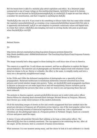 But the lesson here is akin to a morality play about capitalism and ethics. As a Delaware judge 
summarized in one of many rulings on this multifaceted dispute, Ã¢Â€ÂœFor most of its history, 
Craigslist has not focused on Ã¢Â€Â˜monetizingÃ¢Â€Â™ its siteÃ¢Â€Â¦ It might be said that eBay is 
a moniker for monetization, and that Craigslist is anything but.Ã¢Â€Â 
ThatÃ¢Â€Â™s the crux of it. If you want to do something in Silicon Valley that has some value outside 
the capitalist cannonÃ¢Â€Â”such as creating a true communityÃ¢Â€Â”then beware!Ã‚Â Not only is 
it apparently old-fashioned, naÃƒÂ¯ve and simplistic to promote community values and digital tools 
to create that culture, itÃ¢Â€Â™s also dangling red meat to circling sharks who pose as good guys 
when theyÃ¢Â€Â™re not.Ã‚Â 
]]> 
Related Stories 
]]> 
http://www.alternet.org/media/touching-hug-photo-ferguson-protests-blatant-lie 
http://feeds.feedblitz.com/~/80068564/0/alternet~The-Touching-Hug-Photo-From-Ferguson-Protests- 
Is-a-Blatant-Lie 
The image instantly had a deep appeal to those looking for a soft focus view of race in America. 
The camera is a superb liar. It only shows one moment, and has no obligation to explain the bigger 
picture behind it. The selective use of photographs can therefore replace truth with whatever visual 
detail we choose to fix on. Horror or schmaltz, the effect is the same, to simplify reality and turn a 
story into a deceptively straightforward image. 
In the 1930s and 1940s the dishonest manipulation of photographs was a speciality of state 
propagandists. Backroom technicians in totalitarian darkrooms removed unwanted faces from 
pictures and turned emotive images into posters. Today, we donÃ¢Â€Â™t need propaganda machines 
to deceive us because we can make hypocritical and self-manipulating choices ourselves just by 
Ã¢Â€ÂœlikingÃ¢Â€Â the pictures that show us what we want to see and ignoring those that are 
more awkward. 
The protests in America against a grand juryÃ¢Â€Â™s decision not to indict white police officer 
Darren Wilson for shooting dead unarmed black teenager Michael Brown in Ferguson, Missouri, 
have thrown up a sickly sweet instance of this modern dishonesty. 
Of all the disturbing images of streets on fire and crowds unappeased that have seethed since the 
grand jury decision in Ferguson set off protests across America, one of the most popular online turns 
out to be a touching moment of interracial togetherness. You heard me. Like a supermarket 
Christmas ad, this photograph taken at a Ferguson protest in Portland, Oregon, feasts on a moment 
of truce and peace amid the anger. 
It shows 12-year-old protester Devonte Hart sobbing as he hugs a white police officer. The 
officerÃ¢Â€Â™s face too is tenderly emotional. The cop appears to be comforting the boy. After all 
the anger, all the divisions, here is a moment of human reconciliation. 
What nonsense. It is one moment among many, and the choice to look at it and celebrate it is clearly 
 