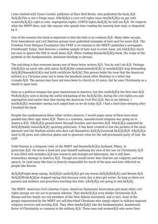I also chatted with Tyson Cornell, publisher at Rare Bird Books, who published the book.Ã‚Â 
Ã¢Â€ÂœThis is not a fringe issue. ItÃ¢Â€Â™s a core civil rights issue thatÃ¢Â€Â™s on par with 
womenÃ¢Â€Â™s right to vote, segregation rights, LGBTQ rights,Ã¢Â€Â he told me.Ã‚Â He respects 
what the MRFF does, and, like anyone who spends time reading the nonstop hate mail, is disgusted 
by it. 
One of the reasons this book is important is that the hate is so common.Ã‚Â Many other secular, 
First Amendment and civil liberties groups have published examples of hate mail for years.Ã‚Â The 
Freedom From Religion Foundation (the FFRF is no relation to the MRFF) publishes a newspaper, 
Freethought Today, that features a random sample of hate mail in every issue, yet itÃ¢Â€Â™s much 
too easy to ignore the filth in small doses.Ã‚Â When reading BonnieÃ¢Â€Â™s book, the scope of the 
problem in the fundamentalist, dominion theology is obvious. 
The sad thing is that everyone knows one of these letter writers.Ã‚Â You do and I do.Ã‚Â Perhaps 
itÃ¢Â€Â™s an uncle who yells about Ã¢Â€Âœthe communistsÃ¢Â€Â or wonÃ¢Â€Â™t stop demanding 
Ã¢Â€ÂœObamaÃ¢Â€Â™s real birth certificate.Ã¢Â€Â This person holds the view that the American 
military is a Christian army out to tame the heathens (most often Muslims) in a latter day 
crusade.Ã‚Â The person may have not even been to church in 10 years, but he uses Christianity as a 
shield to spew hate. 
Hate as a political weapon has gone mainstream in America, but this isnÃ¢Â€Â™t the first time.Ã‚Â 
WeÃ¢Â€Â™ve seen it during the awful red-baiting of the Ã¢Â€Â™50s, during the civil rights era and 
segregation and earlier than that during the American Civil War.Ã‚Â But in my lifetime, I 
donÃ¢Â€Â™t remember seeing such naked hate as we do today.Ã‚Â I had a hard time sleeping after 
I finished the book. 
Despite the condemnation these letter writers deserve, I would argue many of them have been 
goaded into their ugly views.Ã‚Â There is a systemic, manufactured religious war going on in 
America.Ã‚Â ItÃ¢Â€Â™s passed down through families and churches.Ã‚Â ItÃ¢Â€Â™s exploited by 
Ã¢Â€Âœfamily valuesÃ¢Â€Â spouting politicians. It has been created to line the pockets of the most 
ignorant and vile flimflam artists who dare call themselves Ã¢Â€Âœreverend.Ã¢Â€ÂÃ‚Â ItÃ¢Â€Â™s 
used to fill pews and collection plates and to generate votes for the self-proclaimed party of God, the 
GOP. 
Todd Starnes is a frequent critic of the MRFF and BonnieÃ¢Â€Â™s husband, Mikey, in 
particular.Ã‚Â He wrote a book last year himself outlining his view of the war on Christianity.Ã‚Â 
It was filled with mistakes,Ã‚Â bad research and straight-out fabrication, but it still does 
tremendous damage to America.Ã‚Â Though you would never hear Starnes use vulgarity and hate 
speech, he (and many like him) is directly responsible for much of the pain and hate inflected on 
people like Bonnie. 
Ã¢Â€ÂœPeople keep saying, Ã¢Â€Â˜It canÃ¢Â€Â™t get any worse,Ã¢Â€Â™Ã¢Â€Â said Bonnie.Ã‚Â 
Ã¢Â€ÂœWeÃ¢Â€Â™ve stopped saying that because every day it does get worse. As long as there are 
parents and mothers and preachers teaching this hate, itÃ¢Â€Â™s not going to end.Ã¢Â€Â 
The MRFF, American Civil Liberties Union, American Humanists Association and many other civil 
rights groups are not out to promote atheism. They donÃ¢Â€Â™t even dislike Christianity.Ã‚Â 
Bonnie and her family are not members of the New Atheist movement, and in fact, most of the 
people represented by the MRFF are self-described Christians who simply object to military-imposed 
religious services and worship.Ã‚Â They often donÃ¢Â€Â™t like the fundamentalist, dominionist 
flavor of Christianity so common in the military.Ã‚Â These men and womenÃ‚Â who serve their 
 