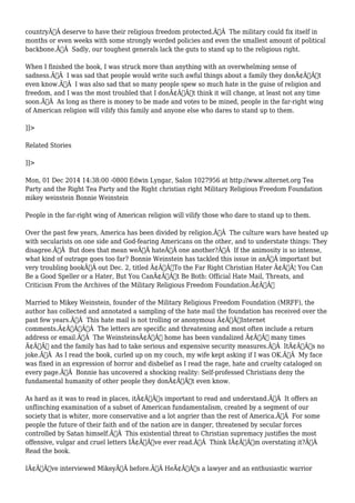 countryÃ‚Â deserve to have their religious freedom protected.Ã‚Â The military could fix itself in 
months or even weeks with some strongly worded policies and even the smallest amount of political 
backbone.Ã‚Â Sadly, our toughest generals lack the guts to stand up to the religious right. 
When I finished the book, I was struck more than anything with an overwhelming sense of 
sadness.Ã‚Â I was sad that people would write such awful things about a family they donÃ¢Â€Â™t 
even know.Ã‚Â I was also sad that so many people spew so much hate in the guise of religion and 
freedom, and I was the most troubled that I donÃ¢Â€Â™t think it will change, at least not any time 
soon.Ã‚Â As long as there is money to be made and votes to be mined, people in the far-right wing 
of American religion will vilify this family and anyone else who dares to stand up to them. 
]]> 
Related Stories 
]]> 
Mon, 01 Dec 2014 14:38:00 -0800 Edwin Lyngar, Salon 1027956 at http://www.alternet.org Tea 
Party and the Right Tea Party and the Right christian right Military Religious Freedom Foundation 
mikey weinstein Bonnie Weinstein 
People in the far-right wing of American religion will vilify those who dare to stand up to them. 
Over the past few years, America has been divided by religion.Ã‚Â The culture wars have heated up 
with secularists on one side and God-fearing Americans on the other, and to understate things: They 
disagree.Ã‚Â But does that mean weÃ‚Â hateÃ‚Â one another?Ã‚Â If the animosity is so intense, 
what kind of outrage goes too far? Bonnie Weinstein has tackled this issue in anÃ‚Â important but 
very troubling bookÃ‚Â out Dec. 2, titled Ã¢Â€ÂœTo the Far Right Christian Hater Ã¢Â€Â¦ You Can 
Be a Good Speller or a Hater, But You CanÃ¢Â€Â™t Be Both: Official Hate Mail, Threats, and 
Criticism From the Archives of the Military Religious Freedom Foundation.Ã¢Â€Â 
Married to Mikey Weinstein, founder of the Military Religious Freedom Foundation (MRFF), the 
author has collected and annotated a sampling of the hate mail the foundation has received over the 
past few years.Ã‚Â This hate mail is not trolling or anonymous Ã¢Â€ÂœInternet 
comments.Ã¢Â€ÂÃ‚Â The letters are specific and threatening and most often include a return 
address or email.Ã‚Â The WeinsteinsÃ¢Â€Â™ home has been vandalized Ã¢Â€Â” many times 
Ã¢Â€Â” and the family has had to take serious and expensive security measures.Ã‚Â ItÃ¢Â€Â™s no 
joke.Ã‚Â As I read the book, curled up on my couch, my wife kept asking if I was OK.Ã‚Â My face 
was fixed in an expression of horror and disbelief as I read the rage, hate and cruelty cataloged on 
every page.Ã‚Â Bonnie has uncovered a shocking reality: Self-professed Christians deny the 
fundamental humanity of other people they donÃ¢Â€Â™t even know. 
As hard as it was to read in places, itÃ¢Â€Â™s important to read and understand.Ã‚Â It offers an 
unflinching examination of a subset of American fundamentalism, created by a segment of our 
society that is whiter, more conservative and a lot angrier than the rest of America.Ã‚Â For some 
people the future of their faith and of the nation are in danger, threatened by secular forces 
controlled by Satan himself.Ã‚Â This existential threat to Christian supremacy justifies the most 
offensive, vulgar and cruel letters IÃ¢Â€Â™ve ever read.Ã‚Â Think IÃ¢Â€Â™m overstating it?Ã‚Â 
Read the book. 
IÃ¢Â€Â™ve interviewed MikeyÃ‚Â before.Ã‚Â HeÃ¢Â€Â™s a lawyer and an enthusiastic warrior 
 