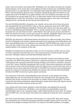 ready to take on the haters and assholes.Ã‚Â HeÃ¢Â€Â™s not in the atheist movement (he considers 
himself agnostic), but he comes from a long tradition of tough secularists who arenÃ¢Â€Â™t afraid of 
personal insults or an ugly fight.Ã‚Â You canÃ¢Â€Â™t help sensing that Mikey loves the game.Ã‚Â 
When I interviewed Bonnie about her book, I found her nothing like that.Ã‚Â She believes in and 
supports the work of the MRFF but is shaken Ã¢Â€Â” to her core Ã¢Â€Â” by the people who sling 
the vilest filth at her and her family.Ã‚Â She is an often silent witness to the worst humanity and 
religionÃ‚Â have to offer.Ã‚Â She exudes a sense of profound sadness, and in only a few minutes 
chatting with her, she became my hero and my heart broke for her. 
The word Ã¢Â€ÂœhateÃ¢Â€Â is important, even valuable, and we must not let those who preach 
hate misappropriate the word itself.Ã‚Â Today, in America, people who stand up for LGBT rights 
are sometimes called Ã¢Â€Âœhaters,Ã¢Â€Â by Christians.Ã‚Â Atheists who want equal rights are 
accused of Ã¢Â€Âœhating god.Ã¢Â€ÂÃ‚Â This is a specific attempt to take a word, a weapon, from 
the people who are most afraid of it.Ã‚Â I asked Bonnie if the word was too strong to describe the 
letters she shared in her book, and she said it was far too mild.Ã‚Â Ã¢Â€ÂœWe should come up with 
a new word that really describes this stuff. ItÃ¢Â€Â™s beyond hate,Ã¢Â€Â she said. 
ItÃ¢Â€Â™s also important to differentiate between this book and so-called nut-picking, that timeless 
practice of finding the most extreme, agitated and stupid of your opponents and treating them as the 
norm. BonnieÃ¢Â€Â™s book is too exhaustive to be dismissed. Ã‚Â The MRFF gets at least 10 of the 
very worst type of letter every week, totaling many more than 500 a year. The book offers only the 
smallest glimpse of the avalanche of hate mail. 
Ã¢Â€ÂœA lot of people will say these letter writers are not true Christians, butÃ‚Â they are acting 
as if this is what their lord wants them to do. This is how they behave and they justify it through 
Jesus.Ã‚Â ItÃ¢Â€Â™s insidious and understated,Ã¢Â€Â Bonnie said. 
I will spare you, dear reader, actual excerpts from the book.Ã‚Â Instead I will summarize almost 
every letter: The MRFF hates America, Weinstein is a dirty Jew who deserves to be raped / murdered 
/ skull-fucked, some truly awful sexual filth directed at Bonnie, fuck-shit-fuck, cocksucker, and Jesus 
is Lord.Ã‚Â Frankly, IÃ¢Â€Â™m downplaying itÃ‚Â a lot.Ã‚Â Bonnie adds commentary and worked 
with an artist to create some fun illustrations to give the book structure, and the letters get worse as 
toward the end of a book, reflecting real life.Ã‚Â As the MRFF has racked up success pushing back 
against the creation of a Christian army Ã¢Â€Â” also outlined at the very end of the book Ã¢Â€Â” 
the letters the MRFF receives have gotten angrier and meaner. 
The saving grace of the book is BonnieÃ¢Â€Â™s charm and humor as she annotates the entries, 
making light when she can and rhetorically rolling her eyes throughout.Ã‚Â She manages grace 
while the vilest insults are hurled at her personally, her children and her husband.Ã‚Â I was most 
surprised by the strong anti-Semitism exposed throughout almost all the letters.Ã‚Â Bonnie said she 
could have written an entire book just on this one issue. 
I also chatted with Tyson Cornell, publisher at Rare Bird Books, who published the book.Ã‚Â 
Ã¢Â€ÂœThis is not a fringe issue. ItÃ¢Â€Â™s a core civil rights issue thatÃ¢Â€Â™s on par with 
womenÃ¢Â€Â™s right to vote, segregation rights, LGBTQ rights,Ã¢Â€Â he told me.Ã‚Â He respects 
what the MRFF does, and, like anyone who spends time reading the nonstop hate mail, is disgusted 
by it. 
One of the reasons this book is important is that the hate is so common.Ã‚Â Many other secular, 
First Amendment and civil liberties groups have published examples of hate mail for years.Ã‚Â The 
Freedom From Religion Foundation (the FFRF is no relation to the MRFF) publishes a newspaper, 
 