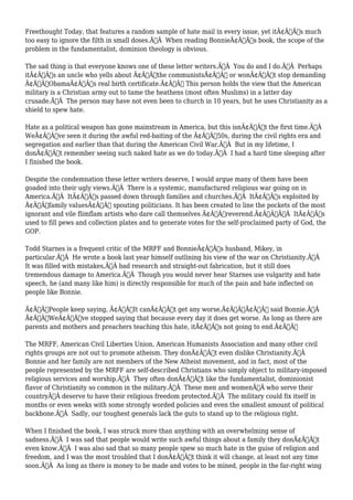Freethought Today, that features a random sample of hate mail in every issue, yet itÃ¢Â€Â™s much 
too easy to ignore the filth in small doses.Ã‚Â When reading BonnieÃ¢Â€Â™s book, the scope of the 
problem in the fundamentalist, dominion theology is obvious. 
The sad thing is that everyone knows one of these letter writers.Ã‚Â You do and I do.Ã‚Â Perhaps 
itÃ¢Â€Â™s an uncle who yells about Ã¢Â€Âœthe communistsÃ¢Â€Â or wonÃ¢Â€Â™t stop demanding 
Ã¢Â€ÂœObamaÃ¢Â€Â™s real birth certificate.Ã¢Â€Â This person holds the view that the American 
military is a Christian army out to tame the heathens (most often Muslims) in a latter day 
crusade.Ã‚Â The person may have not even been to church in 10 years, but he uses Christianity as a 
shield to spew hate. 
Hate as a political weapon has gone mainstream in America, but this isnÃ¢Â€Â™t the first time.Ã‚Â 
WeÃ¢Â€Â™ve seen it during the awful red-baiting of the Ã¢Â€Â™50s, during the civil rights era and 
segregation and earlier than that during the American Civil War.Ã‚Â But in my lifetime, I 
donÃ¢Â€Â™t remember seeing such naked hate as we do today.Ã‚Â I had a hard time sleeping after 
I finished the book. 
Despite the condemnation these letter writers deserve, I would argue many of them have been 
goaded into their ugly views.Ã‚Â There is a systemic, manufactured religious war going on in 
America.Ã‚Â ItÃ¢Â€Â™s passed down through families and churches.Ã‚Â ItÃ¢Â€Â™s exploited by 
Ã¢Â€Âœfamily valuesÃ¢Â€Â spouting politicians. It has been created to line the pockets of the most 
ignorant and vile flimflam artists who dare call themselves Ã¢Â€Âœreverend.Ã¢Â€ÂÃ‚Â ItÃ¢Â€Â™s 
used to fill pews and collection plates and to generate votes for the self-proclaimed party of God, the 
GOP. 
Todd Starnes is a frequent critic of the MRFF and BonnieÃ¢Â€Â™s husband, Mikey, in 
particular.Ã‚Â He wrote a book last year himself outlining his view of the war on Christianity.Ã‚Â 
It was filled with mistakes,Ã‚Â bad research and straight-out fabrication, but it still does 
tremendous damage to America.Ã‚Â Though you would never hear Starnes use vulgarity and hate 
speech, he (and many like him) is directly responsible for much of the pain and hate inflected on 
people like Bonnie. 
Ã¢Â€ÂœPeople keep saying, Ã¢Â€Â˜It canÃ¢Â€Â™t get any worse,Ã¢Â€Â™Ã¢Â€Â said Bonnie.Ã‚Â 
Ã¢Â€ÂœWeÃ¢Â€Â™ve stopped saying that because every day it does get worse. As long as there are 
parents and mothers and preachers teaching this hate, itÃ¢Â€Â™s not going to end.Ã¢Â€Â 
The MRFF, American Civil Liberties Union, American Humanists Association and many other civil 
rights groups are not out to promote atheism. They donÃ¢Â€Â™t even dislike Christianity.Ã‚Â 
Bonnie and her family are not members of the New Atheist movement, and in fact, most of the 
people represented by the MRFF are self-described Christians who simply object to military-imposed 
religious services and worship.Ã‚Â They often donÃ¢Â€Â™t like the fundamentalist, dominionist 
flavor of Christianity so common in the military.Ã‚Â These men and womenÃ‚Â who serve their 
countryÃ‚Â deserve to have their religious freedom protected.Ã‚Â The military could fix itself in 
months or even weeks with some strongly worded policies and even the smallest amount of political 
backbone.Ã‚Â Sadly, our toughest generals lack the guts to stand up to the religious right. 
When I finished the book, I was struck more than anything with an overwhelming sense of 
sadness.Ã‚Â I was sad that people would write such awful things about a family they donÃ¢Â€Â™t 
even know.Ã‚Â I was also sad that so many people spew so much hate in the guise of religion and 
freedom, and I was the most troubled that I donÃ¢Â€Â™t think it will change, at least not any time 
soon.Ã‚Â As long as there is money to be made and votes to be mined, people in the far-right wing 
 