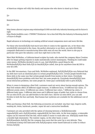 of American religion will vilify this family and anyone else who dares to stand up to them. 
]]> 
Related Stories 
]]> 
http://www.alternet.org/sex-amp-relationships/51000-sex-doll-why-industry-booming-and-its-future-b 
right 
http://feeds.feedblitz.com/~/79999677/0/alternet~for-a-Sex-Doll-Why-the-Industry-Is-Booming-And-It 
s-Future-Is-Bright 
Rapid advances in technology are making artificial sexual companions more and more life-like. 
For those who havenÃ¢Â€Â™t had much luck when it comes to the opposite sex, or for those who 
arenÃ¢Â€Â™t interested in the chase, the perfect alternative is out there: sex dolls.Ã‚Â While 
companies dedicated to manufacturing these dolls exist all over the world, there is one guy in 
particular who gave the industry a new face right here in the USA. 
Meet Matt McMullen, a California-based sculptor by trade, who started the company Abyss Creation 
after he began getting requests to make anatomically correct mannequins. Thinking he could make 
some money, McMullen decided to give it a go. And itÃ¢Â€Â™s a good thing he did. 
McMullenÃ¢Â€Â™s Real Dolls,Ã‚Â as theyÃ¢Â€Â™re called, now go for anywhere from $6,500 to 
over $51,000. 
In the BBC documentary, Guys and Dolls, McMullen explained, Ã¢Â€ÂœIÃ¢Â€Â™m very flattered that 
my dolls have such an emotional place in certain peopleÃ¢Â€Â™s lives. Certain people benefit from 
these dolls in the same way that certain people benefit from insoles in their shoes. Everybody 
doesnÃ¢Â€Â™t have problems with their feet, but some people do. Everybody doesnÃ¢Â€Â™t have 
social interaction problems, but some people do. Some guys canÃ¢Â€Â™t talk to girls.Ã¢Â€Â 
When it comes to designing a Real Doll, customers need not worry about having enough options. The 
Real Doll website offers 20 different nipple textures, 16 different faces, 14 different hair styles, 13 
different areola colors, 10 different eye colors, 9 different hair colors, 7 different lip colors, 6 
different body types, 5 different skin tones and 4 different types of public hair styles to choose from. 
For an extra $150, you can add freckles to the doll's face. And for an extra $450, you can add 
freckles to both the face and body. Real human hair eyebrows are available for the additional cost of 
$150. 
When purchasing a Real Doll, the following accessories are included: wig (hair wig), lingerie outfit, 
washing kit, lotion, hairbrush, powder, repair kit and a instruction handbook. 
Customers are also provided with the option of choosing between a Ã¢Â€Âœremovable 
vaginaÃ¢Â€Â and a Ã¢Â€Âœrealistic vaginaÃ¢Â€Â for their dolls. As the term implies, a removable 
vagina can be removed from the doll, which makes it easier to wash after use. ItÃ¢Â€Â™s made from 
a durable high elastometer. The realistic vagina, on the other hand, is more 
Ã¢Â€Âœaesthetic.Ã¢Â€Â But the company does warn that the outer lip is very delicate. They 
recommend it being well lubricated with Ã¢Â€Âœcopious water based lubricant in order to reduce 
friction.Ã¢Â€Â 
 
