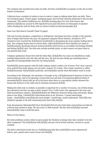The company also manufactures male sex dolls, but they arenÃ¢Â€Â™t as popular on the site as their 
female counterparts. 
Collectors have a number of outlets to turn to when it comes to talking about their sex dolls. There 
are Facebook pages, Twitter pages, Instagram pages and YouTube channels dedicated to the sex doll 
community. The website Dollforum.com, Ã¢Â€Âœa meeting place for Love Doll owners and 
admirers,Ã¢Â€Â has around 41,000 registered users.Ã‚Â And there are thousands of amateur 
videos flooding the web for those with an interest inÃ‚Â sex-doll pornography.Ã‚Â 
Does Your Doll Need A Facelift? Head To Japan! 
Like any lucrative business, competition is widespread. And Japan has been a leader in the industry 
since it began.Ã‚Â Earlier this year, the Japanese company Orient Industry, founded in 1977, 
claimed to have reached the Ã¢Â€Âœnext levelÃ¢Â€Â in developing the most realistic looking doll to 
date. The company boasts that its newest dolls, called Ã¢Â€ÂœDutch Wives,Ã¢Â€Â are made of 
Ã¢Â€Âœuniquely developed silicone material,Ã¢Â€Â which serves as incredibly real-looking Ã¢Â€Â“ 
and feeling Ã¢Â€Â“ skin. The dolls also include movable joints, so their owners can place them in 
any position they want. 
Company spokesman Osami Seto told the Daily Mail, Ã¢Â€ÂœThe two areas we identified as really 
needing improvement were the skin and the eyes. We feel we have finally got something that is 
arguably not distinguishable from the real thing.Ã¢Â€Â 
SetoÃ¢Â€Â™s preoccupation with the dolls looking realistic makes a lot of sense. Ever seen a picture 
of an android that looks almost, but not quite, human? It's creepy. That creepy sensation is called 
Ã¢Â€ÂœUncanney ValleyÃ¢Â€Â syndrome, and itÃ¢Â€Â™s exactly what doll makers want to avoid. 
According to the Telegraph, the syndrome is brought on by a Ã¢Â€Âœmismatch between at least two 
neural pathways: that of recognizing a human-like face and that of recognizing different kinds of 
movementÃ¢Â€Â¦ Alarm bells go off in the brain when there is a perceptual conflict between the 
human-like features of the robot and its inhuman movement.Ã¢Â€Â 
Making the dolls look as realistic as possible is important for a number of reasons; one of them being 
the emotional role they can play in their owners' lives. A doll owner who appeared in the Guys and 
Dolls documentary explains, Ã¢Â€ÂœItÃ¢Â€Â™s the difference between being alone and lonely. Being 
alone is one thing. I donÃ¢Â€Â™t mind being alone at all. However, I cannot stand being 
lonely....thatÃ¢Â€Â™s something that more people, I would hope, would understand. That'sÃ‚Â why 
iDollators [people in the doll community] have their dolls.Ã¢Â€Â 
Even documentary filmmakerÃ‚Â Dave HockeyÃ‚Â fell into the trend when researching sex dolls for 
a film he had wanted to make. He now owns 12 dolls himself. The fact that heÃ¢Â€Â™s married 
doesnÃ¢Â€Â™t seem to hold him back. 
Where It Gets Messy 
But what problems surface when we give people the freedom to design what they consider to be the 
ideal companion? The Ã¢Â€ÂœLala Doll,Ã¢Â€Â also put out by Orient Industry, served as a good 
example. 
The doll is advertised on the site as a Ã¢Â€Âœyoung lady like youÃ¢Â€Â™ve never experienced 
before: pure, gentle and in need of your love.Ã¢Â€Â 
 