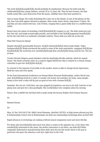 The word Ã¢Â€ÂœyoungÃ¢Â€Â should probably be emphasized. Because the dolls look like 
childrenÃ¢Â€Â”very young children, around 10 to 12 years old. They do have breasts, but that 
hardly seems like a just distraction from the pouty, childlike faces they have painted on. 
Like so many things, the really disturbing bits come out in the details. In one of the photos on the 
site, four Lala dolls appear dressed in pajamas. Knee socks, boxer shorts, long-sleeve T-shirts. Oh, 
and they are also armed with toys. Lots of them, ranging from a giant teddy bear to a stuffed bunny 
rabbit. 
Buyers have the option of including a Ã¢Â€ÂœholeÃ¢Â€Â (vagina) or not. The dolls stand just over 
four feet tall, and weigh around eight pounds, and included in the Ã¢Â€Âœsuggested itemsÃ¢Â€Â 
list for the Lala Doll is an authentic schoolgirl uniform. These dolls are sold out on the site. 
What Will Tomorrow Bring? 
Despite theseÃ‚Â questionable features, theÃ‚Â industryÃ¢Â€Â™s future looks bright. Tokyo 
DesignersÃ¢Â€Â™ Week introduced the world to some of the most naturalistic, engaging Ã¢Â€Âœshe-droidsÃ¢ 
Â€Â the world has ever seenÃ¢Â€Â”though they arenÃ¢Â€Â™t being used for sex. Not yet, 
at least. 
Creator Hiroshi Ishiguro awed onlookers with his shockingly life-like android, which he named 
Asuna. The droid currently relies on a camera rigged behind her that is relayed to a remote human 
controller to give her Ã¢Â€Âœlife.Ã¢Â€Â 
In contrast to the majority of sex dolls on the market, Asuna is able to change facial expressions, 
blink her eyes and even speak. 
At the First International Conference on Human-Robot Personal Relationships, author David Levy 
said, Ã¢Â€ÂœBeing loved by a robot. It sounds a bit weird, but someday, for many, many people, 
being in love with a robot will be just as good as love with a human.Ã¢Â€Â 
Someday. But not yet. Until then, any man gripped by loneliness can turn to his doll, look her in her 
glassy eyes and give her a kiss goodnight. She wonÃ¢Â€Â™t even complain about his snoring. 
Watch: How a $6000 Sex Aid Real Doll is made inside the factory Rubber Doll Fantasy Heaven: 
]]> 
Related Stories 
]]> 
Mon, 01 Dec 2014 09:27:00 -0800 Carrie Weisman, AlterNet 1027821 at http://www.alternet.org Sex 
& Relationships Culture Sex & Relationships sex dolls sex relationships technology blow-up Real Doll 
Rapid advances in technology are making artificial sexual companions more and more life-like. 
For those who havenÃ¢Â€Â™t had much luck when it comes to the opposite sex, or for those who 
arenÃ¢Â€Â™t interested in the chase, the perfect alternative is out there: sex dolls.Ã‚Â While 
companies dedicated to manufacturing these dolls exist all over the world, there is one guy in 
particular who gave the industry a new face right here in the USA. 
 