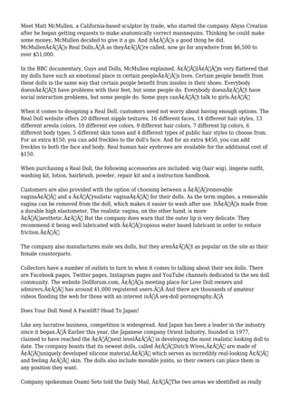 Meet Matt McMullen, a California-based sculptor by trade, who started the company Abyss Creation 
after he began getting requests to make anatomically correct mannequins. Thinking he could make 
some money, McMullen decided to give it a go. And itÃ¢Â€Â™s a good thing he did. 
McMullenÃ¢Â€Â™s Real Dolls,Ã‚Â as theyÃ¢Â€Â™re called, now go for anywhere from $6,500 to 
over $51,000. 
In the BBC documentary, Guys and Dolls, McMullen explained, Ã¢Â€ÂœIÃ¢Â€Â™m very flattered that 
my dolls have such an emotional place in certain peopleÃ¢Â€Â™s lives. Certain people benefit from 
these dolls in the same way that certain people benefit from insoles in their shoes. Everybody 
doesnÃ¢Â€Â™t have problems with their feet, but some people do. Everybody doesnÃ¢Â€Â™t have 
social interaction problems, but some people do. Some guys canÃ¢Â€Â™t talk to girls.Ã¢Â€Â 
When it comes to designing a Real Doll, customers need not worry about having enough options. The 
Real Doll website offers 20 different nipple textures, 16 different faces, 14 different hair styles, 13 
different areola colors, 10 different eye colors, 9 different hair colors, 7 different lip colors, 6 
different body types, 5 different skin tones and 4 different types of public hair styles to choose from. 
For an extra $150, you can add freckles to the doll's face. And for an extra $450, you can add 
freckles to both the face and body. Real human hair eyebrows are available for the additional cost of 
$150. 
When purchasing a Real Doll, the following accessories are included: wig (hair wig), lingerie outfit, 
washing kit, lotion, hairbrush, powder, repair kit and a instruction handbook. 
Customers are also provided with the option of choosing between a Ã¢Â€Âœremovable 
vaginaÃ¢Â€Â and a Ã¢Â€Âœrealistic vaginaÃ¢Â€Â for their dolls. As the term implies, a removable 
vagina can be removed from the doll, which makes it easier to wash after use. ItÃ¢Â€Â™s made from 
a durable high elastometer. The realistic vagina, on the other hand, is more 
Ã¢Â€Âœaesthetic.Ã¢Â€Â But the company does warn that the outer lip is very delicate. They 
recommend it being well lubricated with Ã¢Â€Âœcopious water based lubricant in order to reduce 
friction.Ã¢Â€Â 
The company also manufactures male sex dolls, but they arenÃ¢Â€Â™t as popular on the site as their 
female counterparts. 
Collectors have a number of outlets to turn to when it comes to talking about their sex dolls. There 
are Facebook pages, Twitter pages, Instagram pages and YouTube channels dedicated to the sex doll 
community. The website Dollforum.com, Ã¢Â€Âœa meeting place for Love Doll owners and 
admirers,Ã¢Â€Â has around 41,000 registered users.Ã‚Â And there are thousands of amateur 
videos flooding the web for those with an interest inÃ‚Â sex-doll pornography.Ã‚Â 
Does Your Doll Need A Facelift? Head To Japan! 
Like any lucrative business, competition is widespread. And Japan has been a leader in the industry 
since it began.Ã‚Â Earlier this year, the Japanese company Orient Industry, founded in 1977, 
claimed to have reached the Ã¢Â€Âœnext levelÃ¢Â€Â in developing the most realistic looking doll to 
date. The company boasts that its newest dolls, called Ã¢Â€ÂœDutch Wives,Ã¢Â€Â are made of 
Ã¢Â€Âœuniquely developed silicone material,Ã¢Â€Â which serves as incredibly real-looking Ã¢Â€Â“ 
and feeling Ã¢Â€Â“ skin. The dolls also include movable joints, so their owners can place them in 
any position they want. 
Company spokesman Osami Seto told the Daily Mail, Ã¢Â€ÂœThe two areas we identified as really 
 