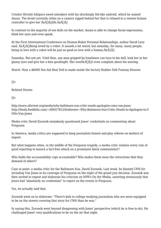 Creator Hiroshi Ishiguro awed onlookers with his shockingly life-like android, which he named 
Asuna. The droid currently relies on a camera rigged behind her that is relayed to a remote human 
controller to give her Ã¢Â€Âœlife.Ã¢Â€Â 
In contrast to the majority of sex dolls on the market, Asuna is able to change facial expressions, 
blink her eyes and even speak. 
At the First International Conference on Human-Robot Personal Relationships, author David Levy 
said, Ã¢Â€ÂœBeing loved by a robot. It sounds a bit weird, but someday, for many, many people, 
being in love with a robot will be just as good as love with a human.Ã¢Â€Â 
Someday. But not yet. Until then, any man gripped by loneliness can turn to his doll, look her in her 
glassy eyes and give her a kiss goodnight. She wonÃ¢Â€Â™t even complain about his snoring. 
Watch: How a $6000 Sex Aid Real Doll is made inside the factory Rubber Doll Fantasy Heaven: 
]]> 
Related Stories 
]]> 
http://www.alternet.org/media/why-baltimore-sun-critic-needs-apologize-cnns-van-jones 
http://feeds.feedblitz.com/~/80057853/0/alternet~Why-Baltimore-Sun-Critic-Needs-to-Apologize-to-C 
NNs-Van-Jones 
Media critic David Zurawik mistakenly questioned Jones' credentials on commenting about 
Ferguson. 
In America, media critics are supposed to keep journalists honest and play referee on matters of 
import. 
But what happens when, in the middle of the Ferguson tragedy, a media critic violates every rule of 
good reporting to launch a fact-free attack on a prominent black commentator? 
Who holds the accountability cops accountable? Who makes them issue the retractions that they 
demand of others? 
Case in point: a media critic for the Baltimore Sun, David Zurawik. Last week, he blasted CNN for 
including Van Jones in its coverage of Ferguson on the night of the grand jury decision. Zurawik was 
then invited to repeat and elaborate his criticism on NPR's On the Media, asserting strenuously that 
Jones had "absolutely no credentials" to report on the events in Ferguson. 
Yes, he actually said that. 
Zurawik went on to elaborate: "There's kids in college studying journalism who are more equipped 
to be on the streets covering that story for CNN than he was." 
In saying this, Zurawik went beyond disagreeing with Jones' perspective (which he is free to do). He 
challenged Jones' very qualifications to be on the air that night. 
 