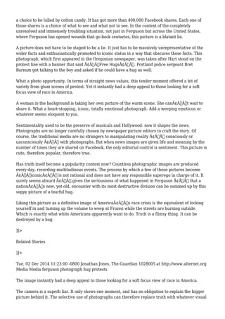 a choice to be lulled by cotton candy. It has got more than 400,000 Facebook shares. Each one of 
those shares is a choice of what to see and what not to see. In the context of the completely 
unresolved and immensely troubling situation, not just in Ferguson but across the United States, 
where Ferguson has opened wounds that go back centuries, this picture is a blatant lie. 
A picture does not have to be staged to be a lie. It just has to be massively unrepresentative of the 
wider facts and enthusiastically promoted to iconic status in a way that obscures those facts. This 
photograph, which first appeared in the Oregonian newspaper, was taken after Hart stood on the 
protest line with a banner that said Ã¢Â€ÂœFree HugsÃ¢Â€Â. Portland police sergeant Bret 
Barnum got talking to the boy and asked if he could have a hug as well. 
What a photo opportunity. In terms of straight news values, this tender moment offered a bit of 
variety from glum scenes of protest. Yet it instantly had a deep appeal to those looking for a soft 
focus view of race in America. 
A woman in the background is taking her own picture of the warm scene. She canÃ¢Â€Â™t wait to 
share it. What a heart-stopping, iconic, totally emotional photograph. Add a weeping emoticon or 
whatever seems eloquent to you. 
Sentimentality used to be the preserve of musicals and Hollywood: now it shapes the news. 
Photographs are no longer carefully chosen by newspaper picture editors to craft the story. Of 
course, the traditional media are no strangers to manipulating reality Ã¢Â€Â“ consciously or 
unconsciously Ã¢Â€Â“ with photographs. But when news images are given life and meaning by the 
number of times they are shared on Facebook, the only editorial control is sentiment. This picture is 
cute, therefore popular, therefore true. 
Has truth itself become a popularity contest now? Countless photographic images are produced 
every day, recording multitudinous events. The process by which a few of those pictures become 
Ã¢Â€ÂœiconicÃ¢Â€Â is not rational and does not have any responsible superego in charge of it. It 
surely seems absurd Ã¢Â€Â“ given the seriousness of what happened in Ferguson Ã¢Â€Â“ that a 
nationÃ¢Â€Â™s new, yet old, encounter with its most destructive division can be summed up by this 
soppy picture of a tearful hug. 
Liking this picture as a definitive image of AmericaÃ¢Â€Â™s race crisis is the equivalent of locking 
yourself in and turning up the volume to weep at Frozen while the streets are burning outside. 
Which is exactly what white Americans apparently want to do. Truth is a flimsy thing. It can be 
destroyed by a hug. 
]]> 
Related Stories 
]]> 
Tue, 02 Dec 2014 11:23:00 -0800 Jonathan Jones, The Guardian 1028005 at http://www.alternet.org 
Media Media ferguson photograph hug protests 
The image instantly had a deep appeal to those looking for a soft focus view of race in America. 
The camera is a superb liar. It only shows one moment, and has no obligation to explain the bigger 
picture behind it. The selective use of photographs can therefore replace truth with whatever visual 
 
