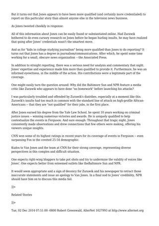 But it turns out that Jones appears to have been more qualified (and certainly more credentialed) to 
report on this particular story than almost anyone else in the television news business. 
As Jones tweeted cheekily in response: 
All of this information about Jones can be easily found or substantiated online. Had Zurawik 
bothered to do even cursory research on Jones before he began hurling insults, he may have realized 
that going after Jones' credentials wasn't the smartest move. 
And as for "kids in college studying journalism" being more qualified than Jones to do reporting? It 
turns out that Jones has a degree in journalism/communications. After which, he spent some time 
working for a small, obscure news organization -- the Associated Press. 
In addition to straight reporting, there was a serious need for analysis and commentary that night. 
Jones' expertise and experience made him more than qualified to provide it. Furthermore, he was an 
informed eyewitness, in the middle of the action. His contributions were a legitimate part of the 
coverage. 
One might easily turn the question around: Why did the Baltimore Sun and NPR feature a media 
critic like Zurawik who appears to have done "no homework" before launching his attacks? 
I was particularly troubled and offended by Zurawik's diatribes, especially at a moment like this. 
Zurawik's insults had too much in common with the standard line of attack on high-profile African- 
Americans -- that they are "not qualified" for their jobs, in the first place. 
After Jones earned his degree from the Yale Law School, he spent 10 years working on criminal 
justice issues -- winning numerous victories and awards. He is uniquely qualified to help 
contextualize the events in Ferguson. And sure enough: Throughout that tragic night, Jones 
consistently made observations and drew connections that few others were making, offering his 
viewers unique insights. 
CNN won some of its highest ratings in recent years for its coverage of events in Ferguson -- even 
surpassing Fox in the coveted 25-54 demographic. 
Kudos to Van Jones and the team at CNN for their strong coverage, representing diverse 
perspectives in this complex and difficult situation. 
One expects right-wing bloggers to take pot shots and try to undermine the validity of voices like 
Jones'. One expects better from esteemed outlets like theBaltimore Sun and NPR. 
It would seem appropriate and a sign of decency for Zurawik and his newspaper to retract those 
inaccurate statements and issue an apology to Van Jones. In a final nod to Jones' credibility, NPR 
should have him on to discuss this media fail. 
]]> 
Related Stories 
]]> 
Tue, 02 Dec 2014 07:51:00 -0800 Robert Greenwald, AlterNet 1027993 at http://www.alternet.org 
 