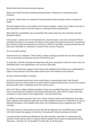 Media Media David Zurawik van jones ferguson 
Media critic David Zurawik mistakenly questioned Jones' credentials on commenting about 
Ferguson. 
In America, media critics are supposed to keep journalists honest and play referee on matters of 
import. 
But what happens when, in the middle of the Ferguson tragedy, a media critic violates every rule of 
good reporting to launch a fact-free attack on a prominent black commentator? 
Who holds the accountability cops accountable? Who makes them issue the retractions that they 
demand of others? 
Case in point: a media critic for the Baltimore Sun, David Zurawik. Last week, he blasted CNN for 
including Van Jones in its coverage of Ferguson on the night of the grand jury decision. Zurawik was 
then invited to repeat and elaborate his criticism on NPR's On the Media, asserting strenuously that 
Jones had "absolutely no credentials" to report on the events in Ferguson. 
Yes, he actually said that. 
Zurawik went on to elaborate: "There's kids in college studying journalism who are more equipped 
to be on the streets covering that story for CNN than he was." 
In saying this, Zurawik went beyond disagreeing with Jones' perspective (which he is free to do). He 
challenged Jones' very qualifications to be on the air that night. 
But it turns out that Jones appears to have been more qualified (and certainly more credentialed) to 
report on this particular story than almost anyone else in the television news business. 
As Jones tweeted cheekily in response: 
All of this information about Jones can be easily found or substantiated online. Had Zurawik 
bothered to do even cursory research on Jones before he began hurling insults, he may have realized 
that going after Jones' credentials wasn't the smartest move. 
And as for "kids in college studying journalism" being more qualified than Jones to do reporting? It 
turns out that Jones has a degree in journalism/communications. After which, he spent some time 
working for a small, obscure news organization -- the Associated Press. 
In addition to straight reporting, there was a serious need for analysis and commentary that night. 
Jones' expertise and experience made him more than qualified to provide it. Furthermore, he was an 
informed eyewitness, in the middle of the action. His contributions were a legitimate part of the 
coverage. 
One might easily turn the question around: Why did the Baltimore Sun and NPR feature a media 
critic like Zurawik who appears to have done "no homework" before launching his attacks? 
I was particularly troubled and offended by Zurawik's diatribes, especially at a moment like this. 
Zurawik's insults had too much in common with the standard line of attack on high-profile African- 
Americans -- that they are "not qualified" for their jobs, in the first place. 
 