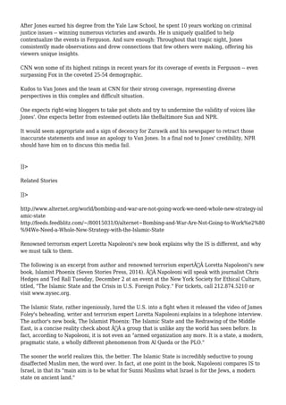 After Jones earned his degree from the Yale Law School, he spent 10 years working on criminal 
justice issues -- winning numerous victories and awards. He is uniquely qualified to help 
contextualize the events in Ferguson. And sure enough: Throughout that tragic night, Jones 
consistently made observations and drew connections that few others were making, offering his 
viewers unique insights. 
CNN won some of its highest ratings in recent years for its coverage of events in Ferguson -- even 
surpassing Fox in the coveted 25-54 demographic. 
Kudos to Van Jones and the team at CNN for their strong coverage, representing diverse 
perspectives in this complex and difficult situation. 
One expects right-wing bloggers to take pot shots and try to undermine the validity of voices like 
Jones'. One expects better from esteemed outlets like theBaltimore Sun and NPR. 
It would seem appropriate and a sign of decency for Zurawik and his newspaper to retract those 
inaccurate statements and issue an apology to Van Jones. In a final nod to Jones' credibility, NPR 
should have him on to discuss this media fail. 
]]> 
Related Stories 
]]> 
http://www.alternet.org/world/bombing-and-war-are-not-going-work-we-need-whole-new-strategy-isl 
amic-state 
http://feeds.feedblitz.com/~/80015031/0/alternet~Bombing-and-War-Are-Not-Going-to-Work%e2%80 
%94We-Need-a-Whole-New-Strategy-with-the-Islamic-State 
Renowned terrorism expert Loretta Napoleoni's new book explains why the IS is different, and why 
we must talk to them. 
The following is an excerpt from author and renowned terrorism expertÃ‚Â Loretta Napoleoni's new 
book, Islamist Phoenix (Seven Stories Press, 2014). Ã‚Â Napoleoni will speak with journalist Chris 
Hedges and Ted Rall Tuesday, December 2 at an event at the New York Society for Ethical Culture, 
titled, "The Islamic State and the Crisis in U.S. Foreign Policy." For tickets, call 212.874.5210 or 
visit www.nysec.org. 
The Islamic State, rather ingeniously, lured the U.S. into a fight when it released the video of James 
Foley's beheading, writer and terrorism expert Loretta Napoleoni explains in a telephone interview. 
The author's new book, The Islamist Phoenix: The Islamic State and the Redrawing of the Middle 
East, is a concise reality check about Ã‚Â a group that is unlike any the world has seen before. In 
fact, according to Napoleoni, it is not even an "armed organization any more. It is a state, a modern, 
pragmatic state, a wholly different phenomenon from Al Qaeda or the PLO." 
The sooner the world realizes this, the better. The Islamic State is incredibly seductive to young 
disaffected Muslim men, the word over. In fact, at one point in the book, Napoleoni compares IS to 
Israel, in that its "main aim is to be what for Sunni Muslims what Israel is for the Jews, a modern 
state on ancient land." 
 