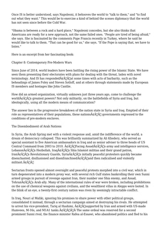 Once IS is better understood, says Napoleoni, it behooves the world to "talk to them," and "to find 
out what they want." This would be to exercise a kind of behind the scenes diplomacy that the world 
has not seen since before the Cold War. 
"Obama is between a rock and a hard place," Napoleoni concedes, but she also thinks that 
Americans are ready for a new approach, not the same failed ones. "People are tired of being afraid," 
she says. She is fascinated by the comments Pope Francis recently in Turkey, where he said he 
would like to talk to them. "That can be good for us," she says. "If the Pope is saying that, we have to 
listen." 
Here is an excerpt from her fascinating book: 
Chapter 8: Contemporary Pre-Modern Wars 
Since June of 2014, world leaders have been battling the rising power of the Islamic State. We have 
seen them presenting their electorates with plans for dealing with the threat, laden with novel 
terminology. And IS has respondedÃ¢Â€Â”at some times with acts of barbarity, such as the 
beheadings of James Foley and Steven Sotloff, and at others through statements made by European 
IS members and hostages like John Cantlie. 
How did an armed organization, virtually unknown just three years ago, come to challenge the 
worldÃ¢Â€Â™s greatest powers? Not only militarily, on the battlefields of Syria and Iraq, but 
ideologically, using all the modern means of communication? 
The answer lies in the progressive breakdown of the nation state in Syria and Iraq. Emptied of their 
role as representatives of their populations, these nationsÃ¢Â€Â™ governments regressed to the 
conditions of pre-modern enclaves. 
The Disembodiment of Arab Nations 
In Syria, the Arab Spring met with a violent response and, amid the indifference of the world, a 
dream of democracy collapsed. This was brilliantly summarized by Ali Khedery, who served as 
special assistant to five American ambassadors in Iraq and as senior adviser to three heads of US 
Central Command from 2003 to 2010. Ã¢Â€ÂœFacing AssadÃ¢Â€Â™s army and intelligence services, 
LebanonÃ¢Â€Â™s Hezbollah, IraqÃ¢Â€Â™s Shia Islamist militias and their grand patron, 
IranÃ¢Â€Â™s Revolutionary Guards, SyriaÃ¢Â€Â™s initially peaceful protesters quickly became 
disenchanted, disillusioned and disenfranchisedÃ¢Â€Â”and then radicalised and violently 
militant.Ã¢Â€Â 
Sectarian fronts opened almost overnight and peaceful protests morphed into a civil war, which in 
turn degenerated into a modern proxy war, with several rich Gulf states bankrolling their own Sunni 
armed groups in pursuit of revenge against Iran, their number one Shia enemy, and Assad, 
TehranÃ¢Â€Â™s Arab ally. Many of the international rules of war were broken, including prohibitions 
on the use of chemical weapons against civilians, and the wealthiest villas in Aleppo were looted. In 
the blink of an eye, a twenty-first century nation was riven by seemingly intractable conflict. 
In Iraq, Nouri al Maliki, ignoring his promises to share power with other political groups, 
consolidated it instead, through a sectarian campaign aimed at destroying his rivals. He attempted 
to arrest his vice-president, Tariq al Hashimi, Ã¢Â€Âœsupported by Iran and armed with US-made 
Humvees, M-16s, and M1A1 tanks.Ã¢Â€ÂÃ‚Â The same ordeal was reserved for a second 
prominent Sunni rival, the finance minister Rafea al-Essawi, who abandoned politics and fled to his 
 