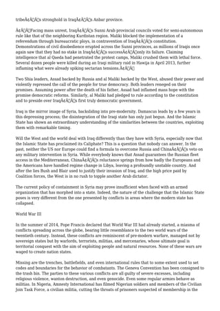 tribeÃ¢Â€Â™s stronghold in IraqÃ¢Â€Â™s Anbar province. 
Ã¢Â€ÂœFacing mass unrest, IraqÃ¢Â€Â™s Sunni Arab provincial councils voted for semi-autonomous 
rule like that of the neighboring Kurdistan region. Maliki blocked the implementation of a 
referendum through bureaucratic ploys, in contravention of IraqÃ¢Â€Â™s constitution. 
Demonstrations of civil disobedience erupted across the Sunni provinces, as millions of Iraqis once 
again saw that they had no stake in IraqÃ¢Â€Â™s successÃ¢Â€Â”only its failure. Claiming 
intelligence that al Qaeda had penetrated the protest camps, Maliki crushed them with lethal force. 
Several dozen people were killed during an Iraqi military raid in Hawija in April 2013, further 
inflaming what were already spiking sectarian tensions.Ã¢Â€Â 
Two Shia leaders, Assad backed by Russia and al Maliki backed by the West, abused their power and 
violently repressed the call of the people for true democracy. Both leaders reneged on their 
promises. Assuming power after the death of his father, Assad had inflamed mass hope with the 
promise democratic reforms. Similarly, al Maliki had pledged to rule according to the constitution 
and to preside over IraqÃ¢Â€Â™s first truly democratic government. 
Iraq is the mirror image of Syria, backsliding into pre-modernity. Damascus leads by a few years in 
this depressing process; the disintegration of the Iraqi state has only just begun. And the Islamic 
State has shown an extraordinary understanding of the similarities between the countries, exploiting 
them with remarkable timing. 
Will the West and the world deal with Iraq differently than they have with Syria, especially now that 
the Islamic State has proclaimed its Caliphate? This is a question that nobody can answer. In the 
past, neither the US nor Europe could find a formula to overcome Russia and ChinaÃ¢Â€Â™s veto on 
any military intervention in Syria. While everybody knows that Assad guarantees the Russian fleet 
access in the Mediterranean, ChinaÃ¢Â€Â™s reluctance springs from how badly the Europeans and 
the Americans have handled regime change in Libya, leaving a profoundly unstable country. And 
after the lies Bush and Blair used to justify their invasion of Iraq, and the high price paid by 
Coalition forces, the West is in no rush to topple another Arab dictator. 
The current policy of containment in Syria may prove insufficient when faced with an armed 
organization that has morphed into a state. Indeed, the nature of the challenge that the Islamic State 
poses is very different from the one presented by conflicts in areas where the modern state has 
collapsed. 
World War III 
In the summer of 2014, Pope Francis declared that World War III had already started, a miasma of 
conflicts spreading across the globe, bearing little resemblance to the two world wars of the 
twentieth century. Instead, these conflicts are reminiscent of pre-modern warfare, managed not by 
sovereign states but by warlords, terrorists, militias, and mercenaries, whose ultimate goal is 
territorial conquest with the aim of exploiting people and natural resources. None of these wars are 
waged to create nation states. 
Missing are the trenches, battlefields, and even international rules that to some extent used to set 
codes and boundaries for the behavior of combatants. The Geneva Convention has been consigned to 
the trash bin. The parties to these various conflicts are all guilty of severe excesses, including 
religious violence, wanton destruction, and even genocide. Even some regular armies behave as 
militias. In Nigeria, Amnesty International has filmed Nigerian soldiers and members of the Civilian 
Join Task Force, a civilian militia, cutting the throats of prisoners suspected of membership in the 
 