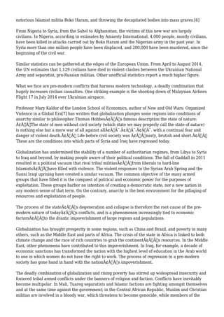 notorious Islamist militia Boko Haram, and throwing the decapitated bodies into mass graves.[6] 
From Nigeria to Syria, from the Sahel to Afghanistan, the victims of this new war are largely 
civilians. In Nigeria, according to estimates by Amnesty International, 4,000 people, mostly civilians, 
have been killed in attacks carried out by Boko Haram and the Nigerian army in the past year. In 
Syria more than one million people have been displaced, and 200,000 have been murdered, since the 
beginning of the civil war. 
Similar statistics can be gathered at the edges of the European Union. From April to August 2014, 
the UN estimates that 1,129 civilians have died in violent clashes between the Ukrainian National 
Army and separatist, pro-Russian militias. Other unofficial statistics report a much higher figure. 
What we face are pre-modern conflicts that harness modern technology, a deadly combination that 
hugely increases civilian casualties. One striking example is the shooting down of Malaysian Airlines 
Flight 17 in July 2014 over Ukrainian airspace. 
Professor Mary Kaldor of the London School of Economics, author of New and Old Wars: Organized 
Violence in a Global Era[7] has written that globalization plunges some regions into conditions of 
anarchy similar to philosopher Thomas HobbesÃ¢Â€Â™s famous description the state of nature: 
Ã¢Â€ÂœThe state of men without civil society (which state we may properly call the state of nature) 
is nothing else but a mere war of all against allÃ¢Â€Â¯.Ã¢Â€Â¯.Ã¢Â€Â¯. with a continual fear and 
danger of violent death.Ã¢Â€Â Life before civil society was Ã¢Â€Âœnasty, brutish and short.Ã¢Â€Â 
These are the conditions into which parts of Syria and Iraq have regressed today. 
Globalization has undermined the stability of a number of authoritarian regimes, from Libya to Syria 
to Iraq and beyond, by making people aware of their political conditions. The fall of Gaddafi in 2011 
resulted in a political vacuum that rival tribal militiasÃ¢Â€Â”from liberals to hard-line 
IslamistsÃ¢Â€Â”have filled with violence. The violent responses to the Syrian Arab Spring and the 
Sunni Iraqi uprising have created a similar vacuum. The common objective of the many armed 
groups that have filled it is the conquest of political and economic power for the purposes of 
exploitation. These groups harbor no intention of creating a democratic state, nor a new nation in 
any modern sense of that term. On the contrary, anarchy is the best environment for the pillaging of 
resources and exploitation of people. 
The process of the stateÃ¢Â€Â™s degeneration and collapse is therefore the root cause of the pre-modern 
nature of todayÃ¢Â€Â™s conflicts, and is a phenomenon increasingly tied to economic 
factorsÃ¢Â€Â”to the drastic impoverishment of large regions and populations. 
Globalization has brought prosperity in some regions, such as China and Brazil, and poverty in many 
others, such as the Middle East and parts of Africa. The crisis of the state in Africa is linked to both 
climate change and the race of rich countries to grab the continentÃ¢Â€Â™s resources. In the Middle 
East, other phenomena have contributed to this impoverishment. In Iraq, for example, a decade of 
economic sanctions has transformed the nation with the highest level of education in the Arab world 
to one in which women do not have the right to work. The process of regression to a pre-modern 
society has gone hand in hand with the nationÃ¢Â€Â™s impoverishment. 
The deadly combination of globalization and rising poverty has stirred up widespread insecurity and 
fostered tribal armed conflicts under the banners of religion and faction. Conflicts have inevitably 
become multipolar. In Mali, Tuareg separatists and Islamic factions are fighting amongst themselves 
and at the same time against the government; in the Central African Republic, Muslim and Christian 
militias are involved in a bloody war, which threatens to become genocide, while members of the 
 