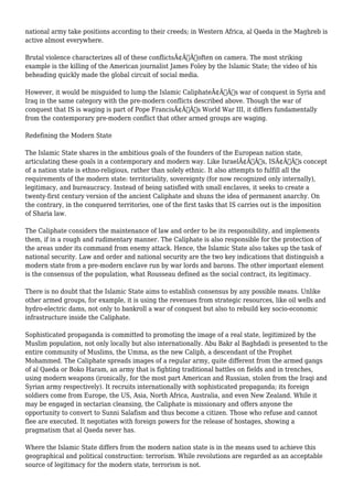 national army take positions according to their creeds; in Western Africa, al Qaeda in the Maghreb is 
active almost everywhere. 
Brutal violence characterizes all of these conflictsÃ¢Â€Â”often on camera. The most striking 
example is the killing of the American journalist James Foley by the Islamic State; the video of his 
beheading quickly made the global circuit of social media. 
However, it would be misguided to lump the Islamic CaliphateÃ¢Â€Â™s war of conquest in Syria and 
Iraq in the same category with the pre-modern conflicts described above. Though the war of 
conquest that IS is waging is part of Pope FrancisÃ¢Â€Â™s World War III, it differs fundamentally 
from the contemporary pre-modern conflict that other armed groups are waging. 
Redefining the Modern State 
The Islamic State shares in the ambitious goals of the founders of the European nation state, 
articulating these goals in a contemporary and modern way. Like IsraelÃ¢Â€Â™s, ISÃ¢Â€Â™s concept 
of a nation state is ethno-religious, rather than solely ethnic. It also attempts to fulfill all the 
requirements of the modern state: territoriality, sovereignty (for now recognized only internally), 
legitimacy, and bureaucracy. Instead of being satisfied with small enclaves, it seeks to create a 
twenty-first century version of the ancient Caliphate and shuns the idea of permanent anarchy. On 
the contrary, in the conquered territories, one of the first tasks that IS carries out is the imposition 
of Sharia law. 
The Caliphate considers the maintenance of law and order to be its responsibility, and implements 
them, if in a rough and rudimentary manner. The Caliphate is also responsible for the protection of 
the areas under its command from enemy attack. Hence, the Islamic State also takes up the task of 
national security. Law and order and national security are the two key indications that distinguish a 
modern state from a pre-modern enclave run by war lords and barons. The other important element 
is the consensus of the population, what Rousseau defined as the social contract, its legitimacy. 
There is no doubt that the Islamic State aims to establish consensus by any possible means. Unlike 
other armed groups, for example, it is using the revenues from strategic resources, like oil wells and 
hydro-electric dams, not only to bankroll a war of conquest but also to rebuild key socio-economic 
infrastructure inside the Caliphate. 
Sophisticated propaganda is committed to promoting the image of a real state, legitimized by the 
Muslim population, not only locally but also internationally. Abu Bakr al Baghdadi is presented to the 
entire community of Muslims, the Umma, as the new Caliph, a descendant of the Prophet 
Mohammed. The Caliphate spreads images of a regular army, quite different from the armed gangs 
of al Qaeda or Boko Haram, an army that is fighting traditional battles on fields and in trenches, 
using modern weapons (ironically, for the most part American and Russian, stolen from the Iraqi and 
Syrian army respectively). It recruits internationally with sophisticated propaganda; its foreign 
soldiers come from Europe, the US, Asia, North Africa, Australia, and even New Zealand. While it 
may be engaged in sectarian cleansing, the Caliphate is missionary and offers anyone the 
opportunity to convert to Sunni Salafism and thus become a citizen. Those who refuse and cannot 
flee are executed. It negotiates with foreign powers for the release of hostages, showing a 
pragmatism that al Qaeda never has. 
Where the Islamic State differs from the modern nation state is in the means used to achieve this 
geographical and political construction: terrorism. While revolutions are regarded as an acceptable 
source of legitimacy for the modern state, terrorism is not. 
 
