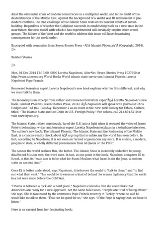 Amid the existential crisis of modern democracies in a multipolar world, and in the midst of the 
destabilization of the Middle East, against the background of a World War III reminiscent of pre-modern 
conflicts, the true challenge of the Islamic State rests on its nascent efforts at nation-building. 
Regardless of whether the Caliphate succeeds in establishing itself as a new state in the 
near future, the new model with which it has experimented will inevitably inspire other armed 
groups. The failure of the West and the world to address this issue will have devastating 
consequences for the world order. 
Excerpted with permission from Seven Stories Press --Ã‚Â Islamist PhoenixÃ‚Â (Copyright, 2014). 
]]> 
Related Stories 
]]> 
Mon, 01 Dec 2014 12:13:00 -0800 Loretta Napoleoni, AlterNet, Seven Stories Press 1027950 at 
http://www.alternet.org World Books World islamic state terrorrism Islamist Phoenix Loretta 
Napoleoni Pope Francis 
Renowned terrorism expert Loretta Napoleoni's new book explains why the IS is different, and why 
we must talk to them. 
The following is an excerpt from author and renowned terrorism expertÃ‚Â Loretta Napoleoni's new 
book, Islamist Phoenix (Seven Stories Press, 2014). Ã‚Â Napoleoni will speak with journalist Chris 
Hedges and Ted Rall Tuesday, December 2 at an event at the New York Society for Ethical Culture, 
titled, "The Islamic State and the Crisis in U.S. Foreign Policy." For tickets, call 212.874.5210 or 
visit www.nysec.org. 
The Islamic State, rather ingeniously, lured the U.S. into a fight when it released the video of James 
Foley's beheading, writer and terrorism expert Loretta Napoleoni explains in a telephone interview. 
The author's new book, The Islamist Phoenix: The Islamic State and the Redrawing of the Middle 
East, is a concise reality check about Ã‚Â a group that is unlike any the world has seen before. In 
fact, according to Napoleoni, it is not even an "armed organization any more. It is a state, a modern, 
pragmatic state, a wholly different phenomenon from Al Qaeda or the PLO." 
The sooner the world realizes this, the better. The Islamic State is incredibly seductive to young 
disaffected Muslim men, the word over. In fact, at one point in the book, Napoleoni compares IS to 
Israel, in that its "main aim is to be what for Sunni Muslims what Israel is for the Jews, a modern 
state on ancient land." 
Once IS is better understood, says Napoleoni, it behooves the world to "talk to them," and "to find 
out what they want." This would be to exercise a kind of behind the scenes diplomacy that the world 
has not seen since before the Cold War. 
"Obama is between a rock and a hard place," Napoleoni concedes, but she also thinks that 
Americans are ready for a new approach, not the same failed ones. "People are tired of being afraid," 
she says. She is fascinated by the comments Pope Francis recently in Turkey, where he said he 
would like to talk to them. "That can be good for us," she says. "If the Pope is saying that, we have to 
listen." 
Here is an excerpt from her fascinating book: 
 