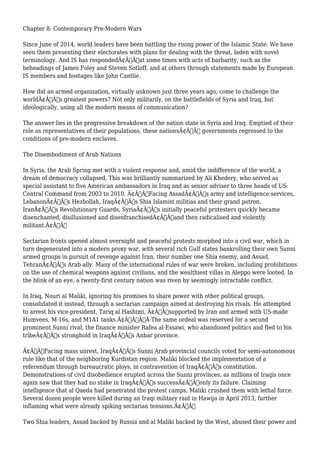 Chapter 8: Contemporary Pre-Modern Wars 
Since June of 2014, world leaders have been battling the rising power of the Islamic State. We have 
seen them presenting their electorates with plans for dealing with the threat, laden with novel 
terminology. And IS has respondedÃ¢Â€Â”at some times with acts of barbarity, such as the 
beheadings of James Foley and Steven Sotloff, and at others through statements made by European 
IS members and hostages like John Cantlie. 
How did an armed organization, virtually unknown just three years ago, come to challenge the 
worldÃ¢Â€Â™s greatest powers? Not only militarily, on the battlefields of Syria and Iraq, but 
ideologically, using all the modern means of communication? 
The answer lies in the progressive breakdown of the nation state in Syria and Iraq. Emptied of their 
role as representatives of their populations, these nationsÃ¢Â€Â™ governments regressed to the 
conditions of pre-modern enclaves. 
The Disembodiment of Arab Nations 
In Syria, the Arab Spring met with a violent response and, amid the indifference of the world, a 
dream of democracy collapsed. This was brilliantly summarized by Ali Khedery, who served as 
special assistant to five American ambassadors in Iraq and as senior adviser to three heads of US 
Central Command from 2003 to 2010. Ã¢Â€ÂœFacing AssadÃ¢Â€Â™s army and intelligence services, 
LebanonÃ¢Â€Â™s Hezbollah, IraqÃ¢Â€Â™s Shia Islamist militias and their grand patron, 
IranÃ¢Â€Â™s Revolutionary Guards, SyriaÃ¢Â€Â™s initially peaceful protesters quickly became 
disenchanted, disillusioned and disenfranchisedÃ¢Â€Â”and then radicalised and violently 
militant.Ã¢Â€Â 
Sectarian fronts opened almost overnight and peaceful protests morphed into a civil war, which in 
turn degenerated into a modern proxy war, with several rich Gulf states bankrolling their own Sunni 
armed groups in pursuit of revenge against Iran, their number one Shia enemy, and Assad, 
TehranÃ¢Â€Â™s Arab ally. Many of the international rules of war were broken, including prohibitions 
on the use of chemical weapons against civilians, and the wealthiest villas in Aleppo were looted. In 
the blink of an eye, a twenty-first century nation was riven by seemingly intractable conflict. 
In Iraq, Nouri al Maliki, ignoring his promises to share power with other political groups, 
consolidated it instead, through a sectarian campaign aimed at destroying his rivals. He attempted 
to arrest his vice-president, Tariq al Hashimi, Ã¢Â€Âœsupported by Iran and armed with US-made 
Humvees, M-16s, and M1A1 tanks.Ã¢Â€ÂÃ‚Â The same ordeal was reserved for a second 
prominent Sunni rival, the finance minister Rafea al-Essawi, who abandoned politics and fled to his 
tribeÃ¢Â€Â™s stronghold in IraqÃ¢Â€Â™s Anbar province. 
Ã¢Â€ÂœFacing mass unrest, IraqÃ¢Â€Â™s Sunni Arab provincial councils voted for semi-autonomous 
rule like that of the neighboring Kurdistan region. Maliki blocked the implementation of a 
referendum through bureaucratic ploys, in contravention of IraqÃ¢Â€Â™s constitution. 
Demonstrations of civil disobedience erupted across the Sunni provinces, as millions of Iraqis once 
again saw that they had no stake in IraqÃ¢Â€Â™s successÃ¢Â€Â”only its failure. Claiming 
intelligence that al Qaeda had penetrated the protest camps, Maliki crushed them with lethal force. 
Several dozen people were killed during an Iraqi military raid in Hawija in April 2013, further 
inflaming what were already spiking sectarian tensions.Ã¢Â€Â 
Two Shia leaders, Assad backed by Russia and al Maliki backed by the West, abused their power and 
 
