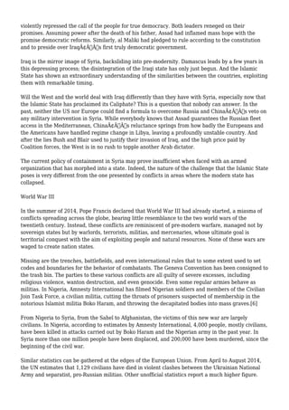 violently repressed the call of the people for true democracy. Both leaders reneged on their 
promises. Assuming power after the death of his father, Assad had inflamed mass hope with the 
promise democratic reforms. Similarly, al Maliki had pledged to rule according to the constitution 
and to preside over IraqÃ¢Â€Â™s first truly democratic government. 
Iraq is the mirror image of Syria, backsliding into pre-modernity. Damascus leads by a few years in 
this depressing process; the disintegration of the Iraqi state has only just begun. And the Islamic 
State has shown an extraordinary understanding of the similarities between the countries, exploiting 
them with remarkable timing. 
Will the West and the world deal with Iraq differently than they have with Syria, especially now that 
the Islamic State has proclaimed its Caliphate? This is a question that nobody can answer. In the 
past, neither the US nor Europe could find a formula to overcome Russia and ChinaÃ¢Â€Â™s veto on 
any military intervention in Syria. While everybody knows that Assad guarantees the Russian fleet 
access in the Mediterranean, ChinaÃ¢Â€Â™s reluctance springs from how badly the Europeans and 
the Americans have handled regime change in Libya, leaving a profoundly unstable country. And 
after the lies Bush and Blair used to justify their invasion of Iraq, and the high price paid by 
Coalition forces, the West is in no rush to topple another Arab dictator. 
The current policy of containment in Syria may prove insufficient when faced with an armed 
organization that has morphed into a state. Indeed, the nature of the challenge that the Islamic State 
poses is very different from the one presented by conflicts in areas where the modern state has 
collapsed. 
World War III 
In the summer of 2014, Pope Francis declared that World War III had already started, a miasma of 
conflicts spreading across the globe, bearing little resemblance to the two world wars of the 
twentieth century. Instead, these conflicts are reminiscent of pre-modern warfare, managed not by 
sovereign states but by warlords, terrorists, militias, and mercenaries, whose ultimate goal is 
territorial conquest with the aim of exploiting people and natural resources. None of these wars are 
waged to create nation states. 
Missing are the trenches, battlefields, and even international rules that to some extent used to set 
codes and boundaries for the behavior of combatants. The Geneva Convention has been consigned to 
the trash bin. The parties to these various conflicts are all guilty of severe excesses, including 
religious violence, wanton destruction, and even genocide. Even some regular armies behave as 
militias. In Nigeria, Amnesty International has filmed Nigerian soldiers and members of the Civilian 
Join Task Force, a civilian militia, cutting the throats of prisoners suspected of membership in the 
notorious Islamist militia Boko Haram, and throwing the decapitated bodies into mass graves.[6] 
From Nigeria to Syria, from the Sahel to Afghanistan, the victims of this new war are largely 
civilians. In Nigeria, according to estimates by Amnesty International, 4,000 people, mostly civilians, 
have been killed in attacks carried out by Boko Haram and the Nigerian army in the past year. In 
Syria more than one million people have been displaced, and 200,000 have been murdered, since the 
beginning of the civil war. 
Similar statistics can be gathered at the edges of the European Union. From April to August 2014, 
the UN estimates that 1,129 civilians have died in violent clashes between the Ukrainian National 
Army and separatist, pro-Russian militias. Other unofficial statistics report a much higher figure. 
 